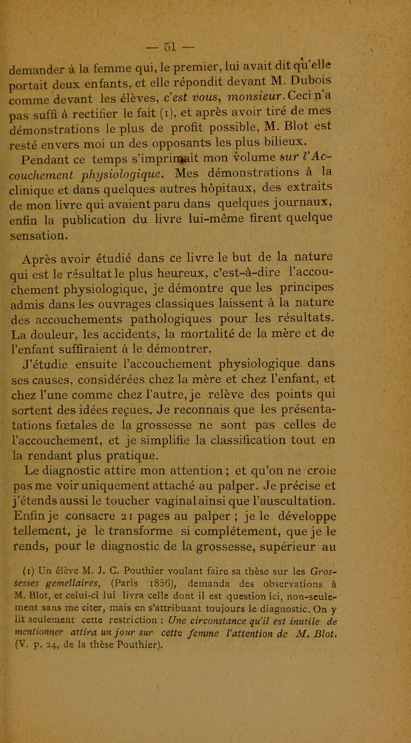 demander à la femme qui, le premier, lui avait dit qu elle portait deux enfants, et elle répondit devant M. Dubois comme devant les élèves, cest vous, monsieur. Ceci n’a pas suffi à rectifier le fait (i), et après avoir tiré de mes démonstrations le plus de profit possible, M. Blot est resté envers moi un des opposants les plus bilieux. Pendant ce temps s’imprinjait mon volume sur l'Ac- couchement physiologique. Mes démonstrations à la clinique et dans quelques autres hôpitaux, des extraits de mon livre qui avaient paru dans quelques journaux, enfin la publication du livre lui-même firent quelque sensation. Après avoir étudié dans ce livre le but de la nature qui est le résultat le plus heureux, c’est-à-dire l’accou- chement physiologique, je démontre que les principes admis dans les ouvrages classiques laissent à la nature des accouchements pathologiques pour les résultats. La douleur, les accidents, la mortalité de la mère et de l’enfant suffiraient à le démontrer. J’étudie ensuite l’accouchement physiologique dans ses causes, considérées chez la mère et chez l’enfant, et chez l’une comme chez l’autre, je relève des points qui sortent des idées reçues. Je reconnais que les présenta- tations fœtales de la grossesse ne sont pas celles de l’accouchement, et je simplifie la classification tout en la rendant plus pratique. Le diagnostic attire mon attention ; et qu’on ne croie pas me voir uniquement attaché au palper. Je précise et j’étends aussi le toucher vaginal ainsi que l’auscultation. Enfin je consacre 21 pages au palper ; je le développe tellement, je le transforme si complètement, que je le rends, pour le diagnostic de la grossesse, supérieur au (1) Un élève M. J. C. Pouthier voulant faire sa thèse sur les Gros- sesses gémellaires, (Paris i856), demanda des observations à M. Blot, et celui-ci lui livra celle dont il est question ici, non-seule- ment sans me citer, mais en s’attribuant toujours le diagnostic. On y lit seulement cette restriction : Une circonstance qu’il est inutile de mentionner attira un jour sur cette femme l’attention de M. Blot. (V. p. 24, de la thèse Pouthier).