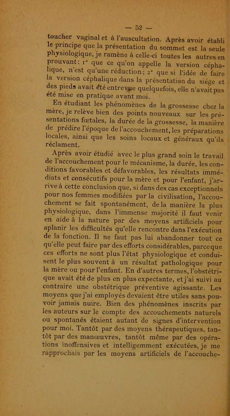 toucher vaginal et à 1 auscultation. Après avoir établi le principe que la présentation du sommet est la seule physiologique, je ramène à celle-ci toutes les autres en prouvant: i° que ce qu’on appelle la version cépha- lique, n’est qu’une réduction; 2° que si l’idée de faire a version céphalique dans la présentation du siège et des pieds avait été entrevpe quelquefois, elle n’avait pas été mise en pratique avant moi. En étudiant les phénomènes de la grossesse chez la mère, je relève bien des points nouveaux sur les pré- sentations fœtales, la durée de la grossesse, la manière de prédire l’époque de l’accouchement, les préparations locales, ainsi que les soins locaux et généraux qu’ils réclament. Après avoir étudié avec le plus grand soin le travail de 1 accouchement pour le mécanisme, la durée, les con- ditions favorables et défavorables, les résultats immé- diats et consécutifs pour la mère et pour l’enfant, j’ar- i i\e à cette conclusion que, si dans des cas exceptionnels pour nos femmes modifiées par la civilisation, l’accou- chement se fait spontanément, de la manière la plus physiologique, dans l’immense majorité il faut venir en aide à la nature par des moyens artificiels pour aplanir les difficultés qu’elle rencontre dans l’exécution de la fonction. Il ne faut pas lui abandonner tout ce qu elle peut faire par des efforts considérables, parce que ces efforts ne sont plus l’état physiologique et condui- sent le plus souvent à un résultat pathologique pour la mère ou pour l’enfant. En d’autres termes, l’obstétri- que avait été de plus en plus expectante, et j’ai suivi au contraire une obstétrique préventive agissante. Les moyens que j’ai employés devaient être utiles sans pou- voir jamais nuire. Bien des phénomènes inscrits par les auteurs sur le compte des accouchements naturels ou spontanés étaient autant de signes d’intervention pour moi. Tantôt par des moyens thérapeutiques, tan- tôt par des manœuvres, tantôt même par des opéra- tions inoffensives et intelligemment exécutées, je me rapprochais par les moyens artificiels de l’accouche-