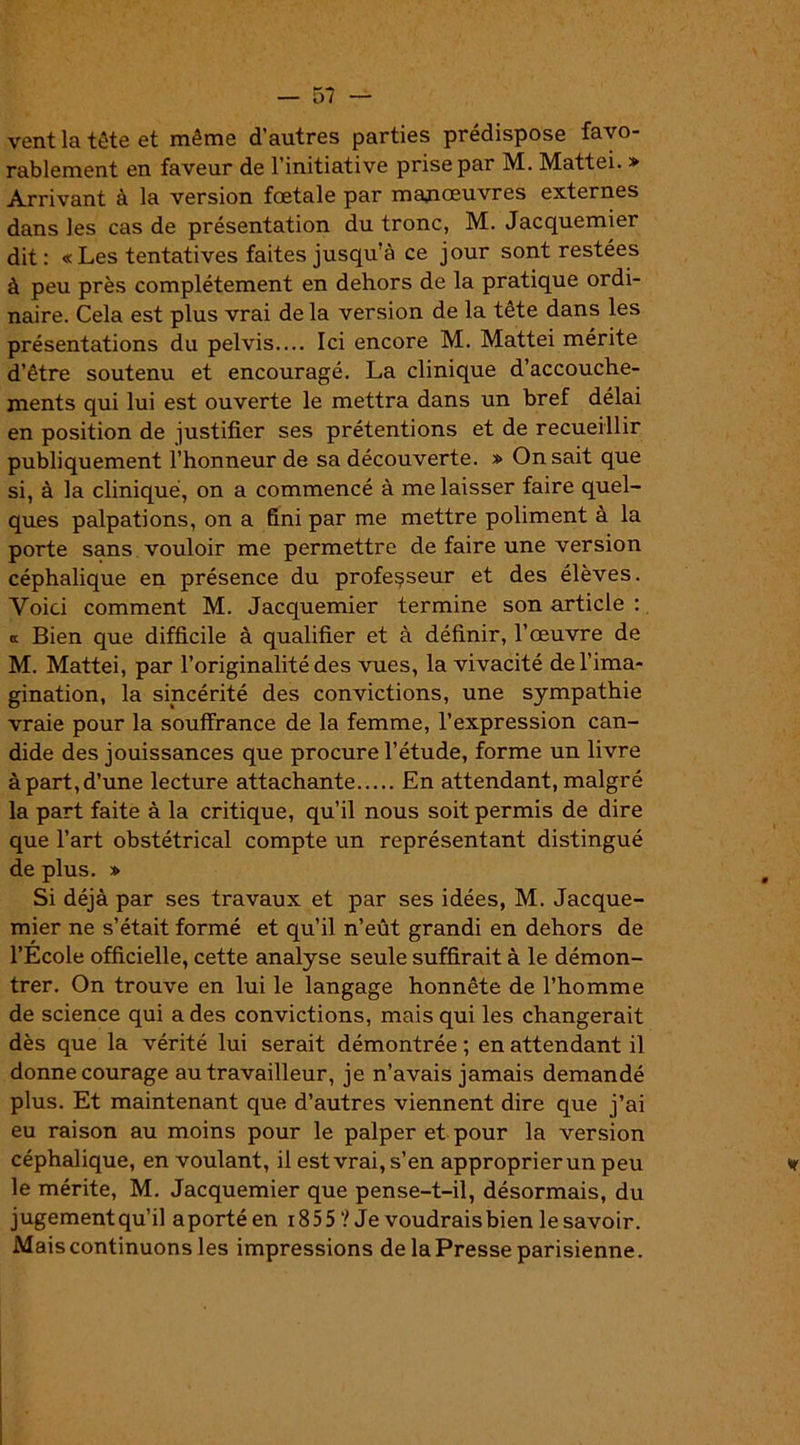 vent la tête et même d’autres parties prédispose favo- rablement en faveur de l’initiative prise par M. Mattéi. » Arrivant à la version fœtale par manœuvres externes dans les cas de présentation du tronc, M. Jacquemier dit: « Les tentatives faites jusqu’à ce jour sont restées à peu près complètement en dehors de la pratique ordi- naire. Cela est plus vrai de la version de la tête dans les présentations du pelvis Ici encore M. Mattéi mérite d’être soutenu et encouragé. La clinique d’accouche- ments qui lui est ouverte le mettra dans un bref délai en position de justifier ses prétentions et de recueillir publiquement l’honneur de sa découverte. » On sait que si, à la clinique, on a commencé à me laisser faire quel- ques palpations, on a fini par me mettre poliment à la porte sans vouloir me permettre de faire une version céphalique en présence du professeur et des élèves. Voici comment M. Jacquemier termine son article : a Bien que difficile à qualifier et à définir, l’œuvre de M. Mattéi, par l’originalité des vues, la vivacité de l’ima- gination, la sincérité des convictions, une sympathie vraie pour la souffrance de la femme, l’expression can- dide des jouissances que procure l’étude, forme un livre à part, d’une lecture attachante En attendant, malgré la part faite à la critique, qu’il nous soit permis de dire que l’art obstétrical compte un représentant distingué de plus. * Si déjà par ses travaux et par ses idées, M. Jacque- mier ne s’était formé et qu’il n’eût grandi en dehors de l’Ecole officielle, cette analyse seule suffirait à le démon- trer. On trouve en lui le langage honnête de l’homme de science qui a des convictions, mais qui les changerait dès que la vérité lui serait démontrée ; en attendant il donne courage au travailleur, je n’avais jamais demandé plus. Et maintenant que d’autres viennent dire que j’ai eu raison au moins pour le palper et pour la version céphalique, en voulant, il est vrai, s’en approprier un peu le mérite, M. Jacquemier que pense-t-il, désormais, du jugementqu’il aportéen 185 5 ? Je voudraisbien le savoir. Mais continuons les impressions de laPresse parisienne.