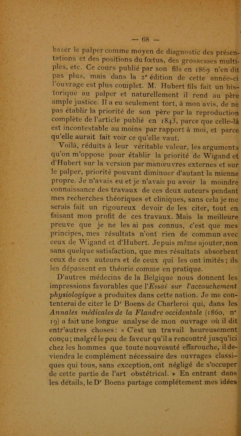 V — 08 — ba^er le palper comme moyen de diagnostic des présen- tations et des positions du foetus, des grossesses multi- ples, etc. Ce cours publié par son fils en 1869 n’en dit pas plus, mais dans la 2e édition de cette année-ci l’ouvrage est plus complet. M. Hubert fils fait un his- torique au palper et naturellement il rend au père ample justice. Il a eu seulement tort, à mon avis, de ne pas établir la priorité de son père par la reproduction complète de 1 article publié en 1843, parce que celle-là est incontestable au moins par rapport à moi, et parce qu’elle aurait fait voir ce qu’elle vaut. Voilà, réduits à leur véritable valeur, les arguments qu on m’oppose pour établir la priorité de Wigand et d’Hubert sur la version par manœuvres externes et sur le palper, priorité pouvant diminuer d’autant la mienne propre. Je n’avais eu et je n’avais pu avoir la moindre connaissance des travaux de ces deux auteurs pendant mes recherches théoriques et cliniques, sans cela je me serais fait un rigoureux devoir de les citer, tout en faisant mon profit de ces travaux. Mais la meilleure preuve que je ne les ai pas connus, c’est que mes principes, mes résultats n’ont rien de commun avec ceux de Wigand et d’Hubert. Jepuis même ajouter,non sans quelque satisfaction, que mes résultats absorbent ceux de ces auteurs et de ceux qui les ont imités ; ils les dépassent en théorie comme en pratique. D’autres médecins de la Belgique nous donnent les impressions favorables que l'Essai sur l'accouchement physiologique a produites dans cette nation. Je me con- tenterai de citer le Dr Boens de Charleroi qui, dans les Annales médicales de la Flandre occidentale (1860, n“ 19) a fait une longue analyse de mon ouvrage où il dit entr’autres choses: « C’est un travail heureusement conçu ; malgré le peu de faveur qu’il a rencontré jusqu’ici chez les hommes que toute nouveauté effarouche, ilde- viendra le complément nécessaire des ouvrages classi- ques qui tous, sans exception, ont négligé de s’occuper de cette partie de l’art obstétrical. » En entrant dans les détails, leDr Boens partage complètement mes idées