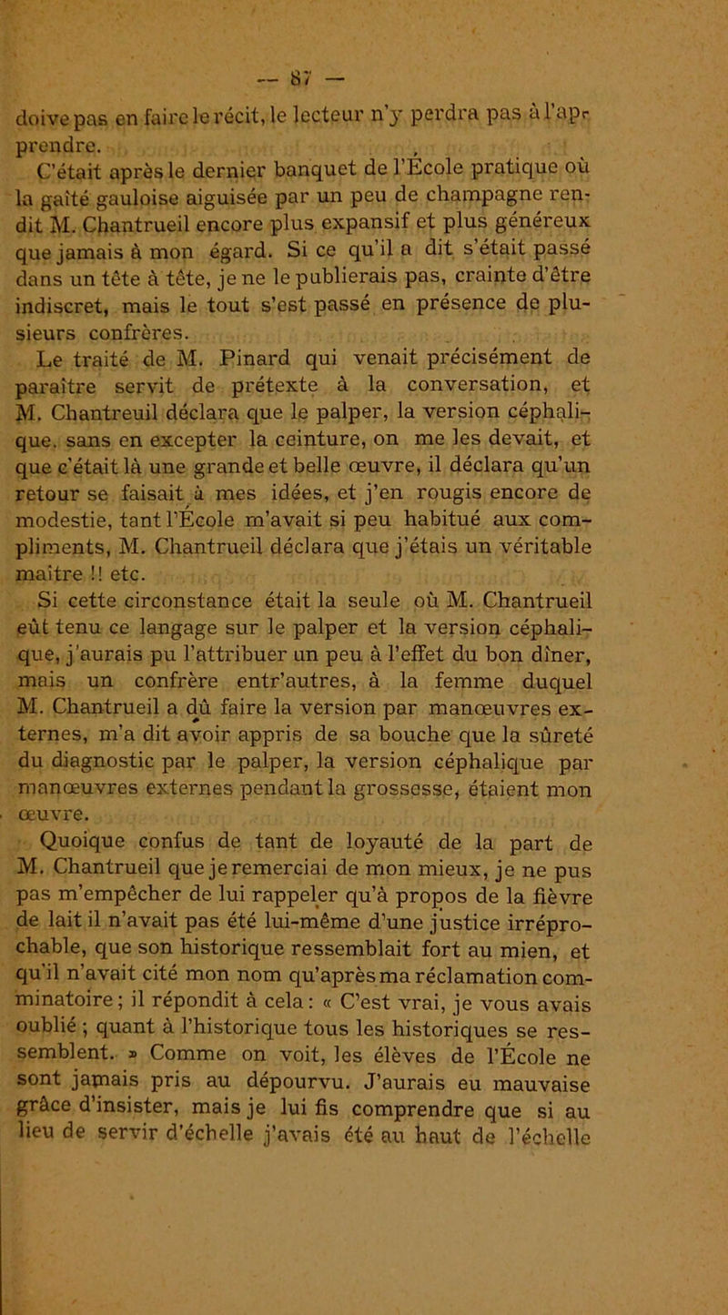 doive pas en faire le récit, le lecteur n y perdra pas al apr prendre. C’était après le dernier banquet de l’Ecole pratique où la gaîté gauloise aiguisée par un peu de champagne ren- dit M. Chantrueil encore plus expansif et plus généreux que jamais à mon égard. Si ce qu’il a dit s’était passé dans un tête à tête, je ne le publierais pas, crainte d’être indiscret, mais le tout s’est passé en présence de plu- sieurs confrères. Le traité de M. Pinard qui venait précisément de paraître servit de prétexte à la conversation, et M. Chantreuil déclara que le palper, la version céphali- que. sans en excepter la ceinture, on me les devait, et que c'était là une grande et belle œuvre, il déclara qu’un retour se faisait à mes idées, et j’en rougis encore de modestie, tant l’École m’avait si peu habitué aux com- pliments, M. Chantrueil déclara que j’étais un véritable maître !! etc. Si cette circonstance était la seule où M. Chantrueil eût tenu ce langage sur le palper et la version céphali- que, j’aurais pu l’attribuer un peu à l’effet du bon dîner, mais un confrère entr’autres, à la femme duquel M. Chantrueil a dû faire la version par manœuvres ex- ternes, m’a dit avoir appris de sa bouche que la sûreté du diagnostic par le palper, la version céphalique par manœuvres externes pendant la grossesse, étaient mon œuvre. Quoique confus de tant de loyauté de la part de M. Chantrueil que je remerciai de mon mieux, je ne pus pas m’empêcher de lui rappeler qu’à propos de la fièvre de lait il n’avait pas été lui-même d’une justice irrépro- chable, que son historique ressemblait fort au mien, et qu'il n’avait cité mon nom qu’après ma réclamation com- minatoire; il répondit à cela: « C’est vrai, je vous avais oublié ; quant à l’historique tous les historiques se res- semblent. » Comme on voit, les élèves de l’École ne sont jamais pris au dépourvu. J’aurais eu mauvaise grâce d’insister, mais je lui fis comprendre que si au lieu de servir d’échelle j’avais été au haut de l’échelle