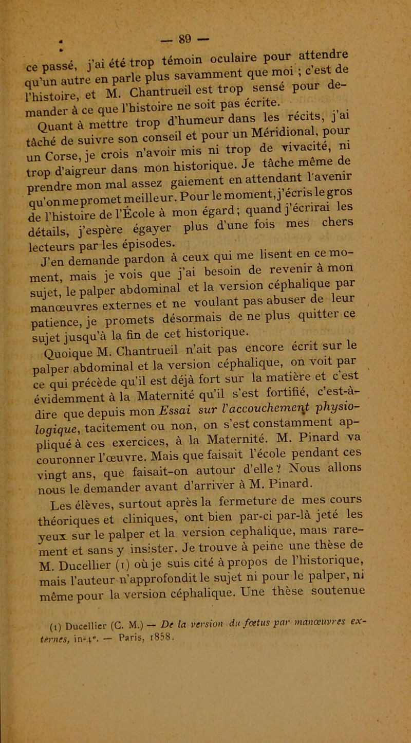 Q • î’ai été trop témoin oculaire pour attendre “S itZ plus savamment que moi ; c’est de Phistoire, et M. Chantrueil est trop sense pour mander à ce que l’histoire ne soit pas écrite. , n ont A mettre trop d’humeur dans les récits, j a tâché de suivre son conseil et pour un Méridional, pour Corse ie crois n’avoir mis ni trop de vivacité, ni trop d’aigreur dans mon historique. Je tâche même de prendre mon mal assez gaiement en attendant l avemr qu’on me promet meilleur. Pour le moment,] écris le gros de l’histoire de l'École à mon égard ; quand j écrirai détails, j’espère égayer plus d’une fois mes chers lecteurs par les épisodes. J’en demande pardon à ceux qui me lisent en ce mo- ment, mais je vois que j’ai besoin de revenir a mon sujet, le palper abdominal et la version céphalique par manœuvres externes et ne voulant pas abuser de leur patience, je promets désormais de ne plus quittei ce sujet jusqu’à la fin de cet historique. Quoique M. Chantrueil n’ait pas encore écrit sur le palper abdominal et la version céphalique, on voit par ce qui précède qu’il est déjà fort sur la matière et c est évidemment à la Maternité qu’il s est fortifie, c est-a- dire que depuis mon Essai sur Vaccouchement pliysw- loqique, tacitement ou non, on s’est constamment ap- pliqué à ces exercices, à la Maternité. M. Pinard va couronner l’œuvre. Mais que faisait l’école pendant ces vingt ans, que faisait-on autour d’elle ? Nous allons nous le demander avant d’arriver à M. Pinard. Les élèves, surtout après la fermeture de mes cours théoriques et cliniques, ont bien par-ci par-là jeté les yeux sur le palper et la version céphalique, mais^ rare- ment et sans y insister. Je trouve à peine une thèse de M. Ducellier (i) où je suis cité à propos de l’historique, mais l’auteur n’approfondit le sujet ni pour le palper, ni même pour la version céphalique. Une thèse soutenue (i) Ducellier (C. M.) — De la version du foetus par manœuvres ex- ternes, in-40 Paris, 1858.