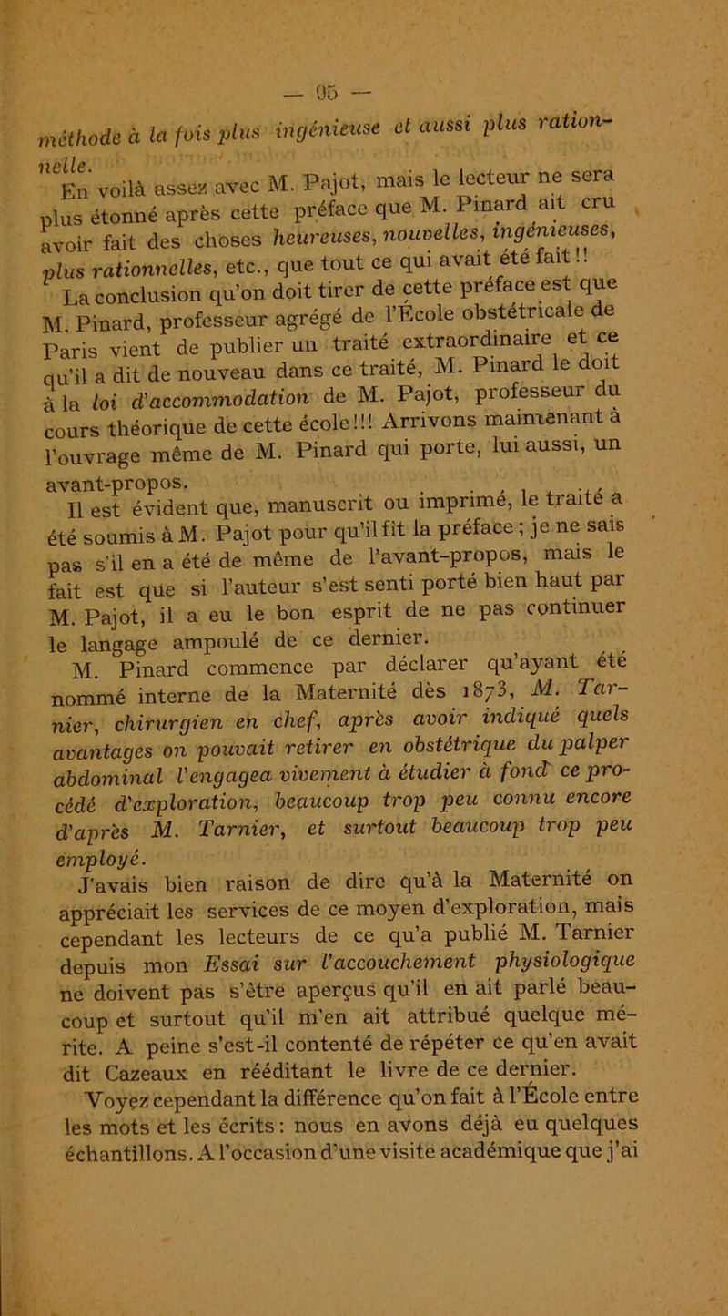 méthode à la fois plus ingénieuse et aussi plus ration- 'lipliP En voilà assez avec M. Pajot, mais le lecteur ne sera plus étonné après cette préface que M. Pinard ait cru avoir fait des choses heureuses, nouvelles, ingénieuses, plus rationnelles, etc., que tout ce qui avait été fait.. La conclusion qu'on doit tirer de cette préfacé est que M Pinard, professeur agrégé de l’École obstétricale e Paris vient de publier un traité extraordinaire et ce ciu'il a dit de nouveau dans ce traité, M. Pinard le doit à la loi d'accommodation de M. Pajot, professeur c u cours théorique de cette école!!! Arrivons maintenant a l'ouvrage même de M. Pinard qui porte, lui aussi, un avant-propos. . . ... ... Il est évident que, manuscrit ou imprime, le traite a été soumis à M. Pajot pour qu’il fit la préface ; je ne sais pas s’il en a été de même de l’avant-propos, mais le fait est que si l’auteur s’est senti porté bien haut par M. Pajot, il a eu le bon esprit de ne pas continuer le langage ampoulé de ce dernier. M. Pinard commence par déclarer qu’ayant été nommé interne de la Maternité dès 1873, M. Tar- nier, chirurgien en chef, après avoir indiqué quels avantages on pouvait retirer en obstétrique du palper abdominal l'engagea vivement à étudier à fond ce pro- cédé d'exploration, beaucoup trop peu connu encore d'après M. Tarnier, et surtout beaucoup trop peu employé. J’avais bien raison de dire qu’à la Maternité on appréciait les services de ce moyen d’exploration, mais cependant les lecteurs de ce qu’a publié M. Tarnier depuis mon Essai sur l'accouchement physiologique ne doivent pas s’être aperçus qu’il en ait parlé beau- coup et surtout qu’il m’en ait attribué quelque mé- rite. A peine s’est-il contenté de répéter ce qu’en avait dit Cazeaux en rééditant le livre de ce dernier. Voyez cependant la différence qu’on fait à l’École entre les mots et les écrits : nous en avons déjà eu quelques échantillons. A l’occasion d’une visite académique que j’ai