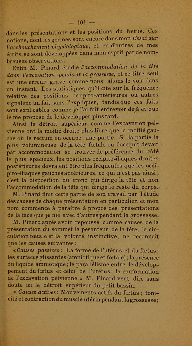 dans les présentations et les positions du fœtus. Ces notions, dont les germes sont encore dans mon Essai sur l'acchouchement physiologique, et en d’autres de mes écrits, se sont développées dans mon esprit par de nom- breuses observations. Enfin M. Pinard étudie l'accommodation de la tête dans l'excavation pendant la grossesse, et ce titre seul est une erreur grave comme nous allons le voir dans un instant. Les statistiques qu’il cite sur la fréquence relative des positions occipito-antérieures ou autres signalent un fait sans l’expliquer, tandis que ces faits sont explicables comme je l’ai fait entrevoir déjà et que ie me propose de le développer plustard. Ainsi le détroit supérieur comme l’excavation pel- vienne ont la moitié droite plus libre que la moitié gau- che où le rectum en occupe une partie. Si la partie la plus volumineuse de la tête fœtale ou l’occiput devait • par accommodation se trouver de préférence du côté le plus spacieux, les positions occipito-iliaques droites postérieures devraient être plus fréquentes que les occi- pito-iliaques gauches antérieures, ce qui n’est pas ainsi; c’est la disposition du tronc qui dirige la tête et non l’accommodation de la tête qui dirige le reste du corps. M. Pinard finit cette partie de son travail par l’étude des causes de chaque présentation en particulier, et mon nom commence à paraître à propos des présentations de la face que je nie avec d’autres pendant la grossesse. M. Pinard après avoir repoussé comme causes de la présentation du sommet la pesanteur de la tête, la cir- culation fœtale et la volonté instinctive, ne reconnaît que les causes suivantes : « Causes passives : La forme de l’utérus et du fœtus ; les surfaces glissantes (amniotique et fœtale) ; laprésence du liquide amniotique ; le parallélisme entre le dévelop- pement du fœtus et celui de l’utérus ; la conformation de l’excavation pelvienne. » M. Pinard veut dire sans doute ici le détroit supérieur du petit bassin. « Causes actives : Mouvements actifs du fœtus ; toni- cité et contraction du muscle utérin pendant la grossesse ;