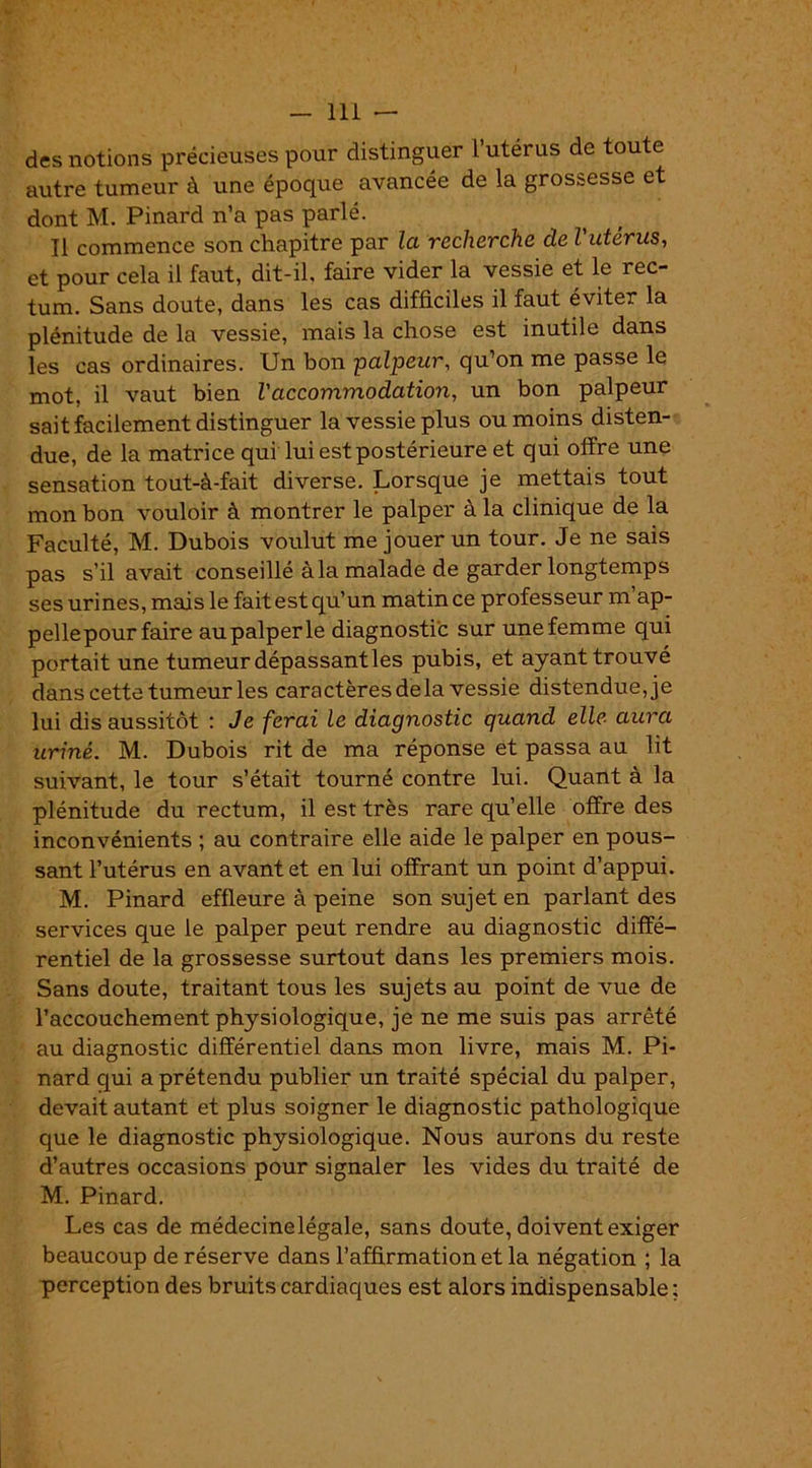 des notions précieuses pour distinguer l’utérus de toute autre tumeur à une époque avancée de la grossesse et dont M. Pinard n’a pas parlé. Il commence son chapitre par la recherche de l'utérus, et pour cela il faut, dit-il. faire vider la vessie et le rec- tum. Sans doute, dans les cas difficiles il faut éviter la plénitude de la vessie, mais la chose est inutile dans les cas ordinaires. Un bon palpeur, qu’on me passe le mot, il vaut bien l'accommodation, un bon palpeur sait facilement distinguer la vessie plus ou moins disten- due, de la matrice qui lui est postérieure et qui offre une sensation tout-à-fait diverse. Lorsque je mettais tout mon bon vouloir à montrer le palper à la clinique de la Faculté, M. Dubois voulut me jouer un tour. Je ne sais pas s’il avait conseillé à la malade de garder longtemps ses urines, mais le fait est qu’un matin ce professeur m’ap- pellepourfaire aupalperle diagnostic sur unefemme qui portait une tumeur dépassant les pubis, et ayant trouvé dans cette tumeur les caractères delà vessie distendue, je lui dis aussitôt : Je ferai le diagnostic quand elle aura uriné. M. Dubois rit de ma réponse et passa au lit suivant, le tour s’était tourné contre lui. Quant à la plénitude du rectum, il est très rare quelle offre des inconvénients ; au contraire elle aide le palper en pous- sant l’utérus en avant et en lui offrant un point d’appui. M. Pinard effleure à peine son sujet en parlant des services que le palper peut rendre au diagnostic diffé- rentiel de la grossesse surtout dans les premiers mois. Sans doute, traitant tous les sujets au point de vue de l’accouchement physiologique, je ne me suis pas arrêté au diagnostic différentiel dans mon livre, mais M. Pi- nard qui a prétendu publier un traité spécial du palper, devait autant et plus soigner le diagnostic pathologique que le diagnostic physiologique. Nous aurons du reste d’autres occasions pour signaler les vides du traité de M. Pinard. Les cas de médecinelégale, sans doute, doivent exiger beaucoup de réserve dans l’affirmation et la négation ; la perception des bruits cardiaques est alors indispensable ;