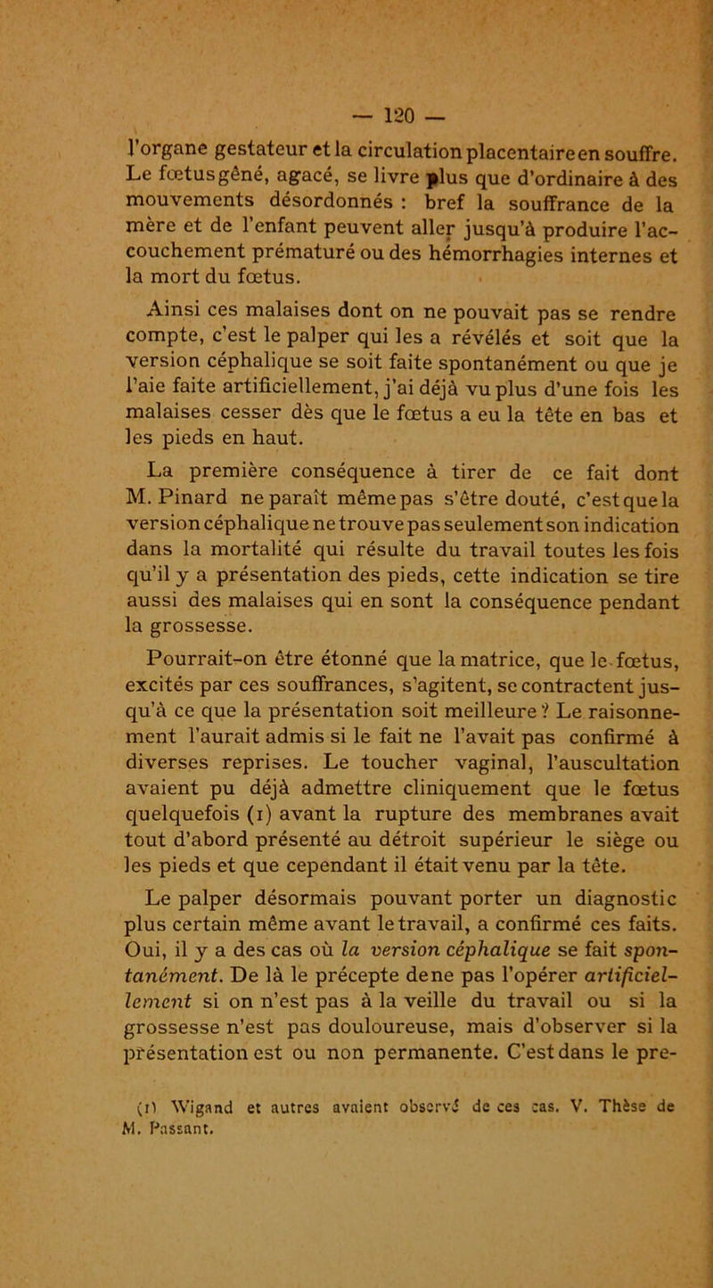 l’organe gestateur et la circulation placentaire en souffre. Le fœtus gêné, agacé, se livre plus que d’ordinaire à des mouvements désordonnés : bref la souffrance de la mère et de l’enfant peuvent aller jusqu’à produire l’ac- couchement prématuré ou des hémorrhagies internes et la mort du fœtus. Ainsi ces malaises dont on ne pouvait pas se rendre compte, c’est le palper qui les a révélés et soit que la version céphalique se soit faite spontanément ou que je l’aie faite artificiellement, j’ai déjà vu plus d’une fois les malaises cesser dès que le fœtus a eu la tête en bas et les pieds en haut. La première conséquence à tirer de ce fait dont M. Pinard ne paraît même pas s’être douté, c’est que la version céphalique ne trouve pas seulement son indication dans la mortalité qui résulte du travail toutes les fois qu’il y a présentation des pieds, cette indication se tire aussi des malaises qui en sont la conséquence pendant la grossesse. Pourrait-on être étonné que la matrice, que le. fœtus, excités par ces souffrances, s’agitent, se contractent jus- qu’à ce que la présentation soit meilleure '! Le raisonne- ment l’aurait admis si le fait ne l’avait pas confirmé à diverses reprises. Le toucher vaginal, l’auscultation avaient pu déjà admettre cliniquement que le fœtus quelquefois (i) avant la rupture des membranes avait tout d’abord présenté au détroit supérieur le siège ou les pieds et que cependant il était venu par la tête. Le palper désormais pouvant porter un diagnostic plus certain même avant le travail, a confirmé ces faits. Oui, il y a des cas où la version céphalique se fait spon- tanément. De là le précepte dene pas l’opérer artificiel- lement si on n’est pas à la veille du travail ou si la grossesse n’est pas douloureuse, mais d’observer si la présentation est ou non permanente. C’est dans le pre- (iï Wigand et autres avaient observé de ces cas. V. Thèse de M. Passant.