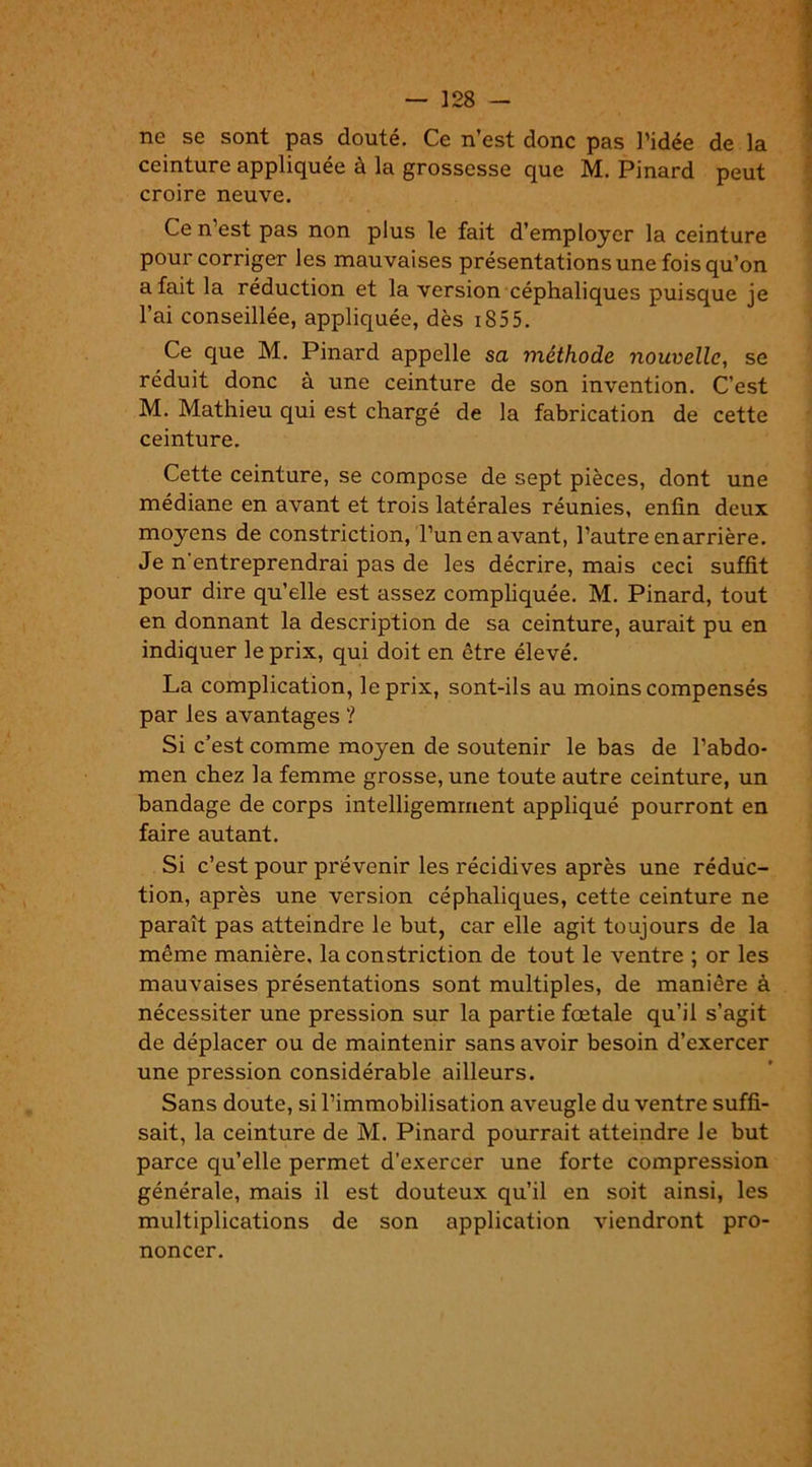 ne se sont pas douté. Ce n’est donc pas l’idée de la ceinture appliquée à la grossesse que M. Pinard peut croire neuve. Ce n’est pas non plus le fait d’employer la ceinture pour corriger les mauvaises présentations une fois qu’on a fait la réduction et la version céphaliques puisque je l’ai conseillée, appliquée, dès 18 5 5. Ce que M. Pinard appelle sa méthode nouvelle, se réduit donc à une ceinture de son invention. C’est M. Mathieu qui est chargé de la fabrication de cette ceinture. Cette ceinture, se compose de sept pièces, dont une médiane en avant et trois latérales réunies, enfin deux moyens de constriction, l’un en avant, l’autre enarrière. Je n entreprendrai pas de les décrire, mais ceci suffit pour dire qu’elle est assez compliquée. M. Pinard, tout en donnant la description de sa ceinture, aurait pu en indiquer le prix, qui doit en être élevé. La complication, le prix, sont-ils au moins compensés par les avantages ? Si c’est comme moyen de soutenir le bas de l’abdo- men chez la femme grosse, une toute autre ceinture, un bandage de corps intelligemment appliqué pourront en faire autant. Si c’est pour prévenir les récidives après une réduc- tion, après une version céphaliques, cette ceinture ne paraît pas atteindre le but, car elle agit toujours de la même manière, la constriction de tout le ventre ; or les mauvaises présentations sont multiples, de manière à nécessiter une pression sur la partie fœtale qu’il s’agit de déplacer ou de maintenir sans avoir besoin d’exercer une pression considérable ailleurs. Sans doute, si l’immobilisation aveugle du ventre suffi- sait, la ceinture de M. Pinard pourrait atteindre le but parce qu’elle permet d'exercer une forte compression générale, mais il est douteux qu’il en soit ainsi, les multiplications de son application viendront pro- noncer.