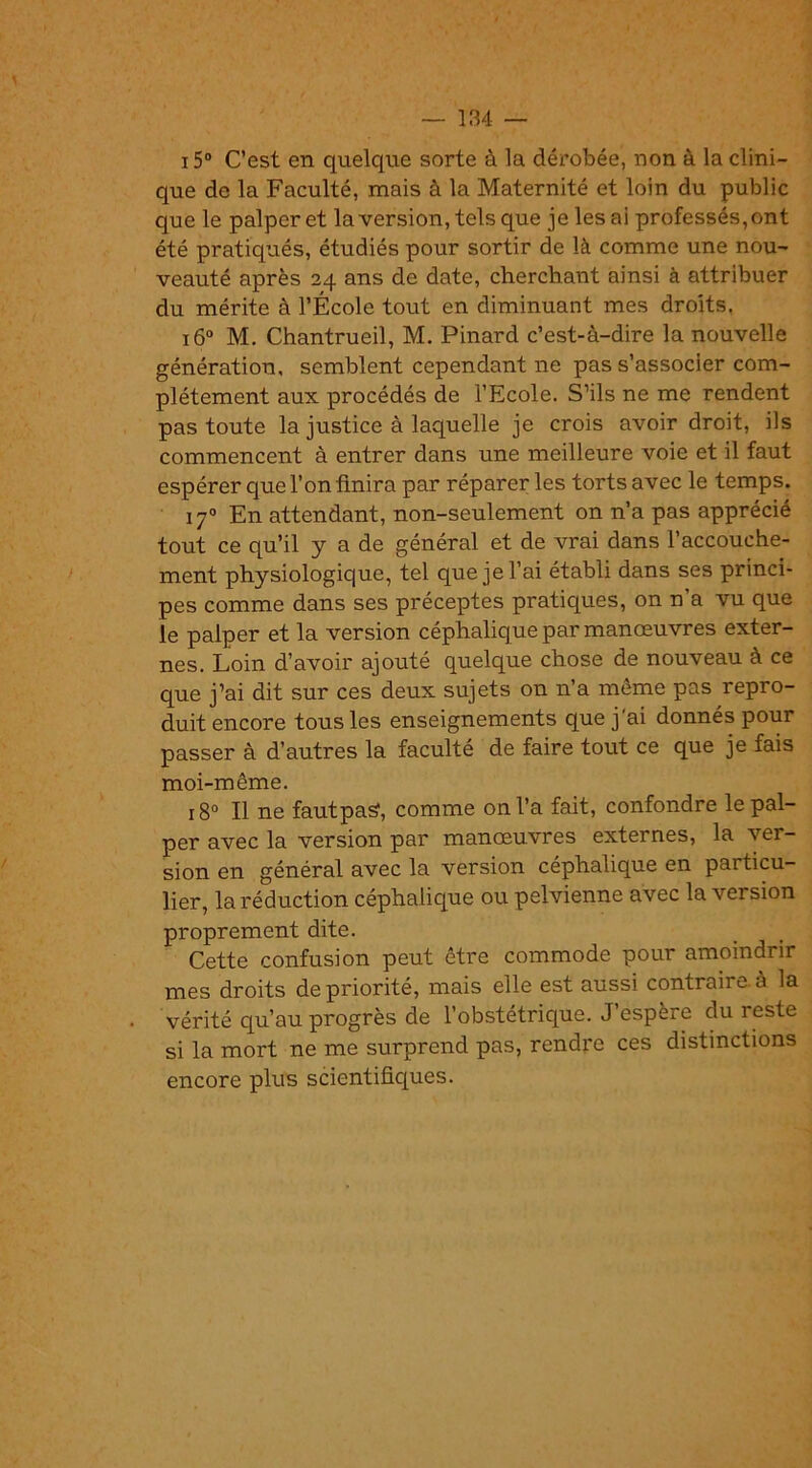 15° C’est en quelque sorte à la dérobée, non à la clini- que de la Faculté, mais à la Maternité et loin du public que le palper et la version, tels que je lésai professés,ont été pratiqués, étudiés pour sortir de là comme une nou- veauté après 24 ans de date, cherchant ainsi à attribuer du mérite à l’École tout en diminuant mes droits. 160 M. Chantrueil, M. Pinard c’est-à-dire la nouvelle génération, semblent cependant ne pas s’associer com- plètement aux procédés de l’Ecole. S’ils ne me rendent pas toute la justice à laquelle je crois avoir droit, ils commencent à entrer dans une meilleure voie et il faut espérer que l’on finira par réparer les torts avec le temps. 170 En attendant, non-seulement on n’a pas apprécié tout ce qu’il y a de général et de vrai dans l’accouche- ment physiologique, tel que je l’ai établi dans ses princi- pes comme dans ses préceptes pratiques, on n’a vu que le palper et la version céphalique par manœuvres exter- nes. Loin d’avoir ajouté quelque chose de nouveau à ce que j’ai dit sur ces deux sujets on n’a môme pas repro- duit encore tous les enseignements que j'ai donnés pour passer à d’autres la faculté de faire tout ce que je fais moi-même. 180 II ne fautpaS, comme on l’a fait, confondre le pal- per avec la version par manœuvres externes, la ver- sion en général avec la version céphalique en particu- lier, la réduction céphalique ou pelvienne avec la version proprement dite. Cette confusion peut être commode pour amoindrir mes droits de priorité, mais elle est aussi contraire à la vérité qu’au progrès de l’obstétrique. J espère du reste si la mort ne me surprend pas, rendre ces distinctions encore plus scientifiques.