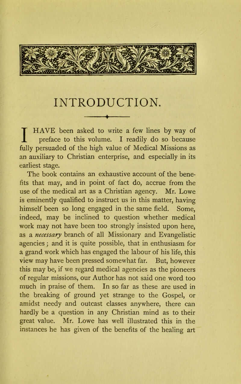 INTRODUCTION. ♦ I HAVE been asked to write a few lines by way of preface to this volume. I readily do so because fully persuaded of the high value of Medical Missions as an auxiliary to Christian enterprise, and especially in its earliest stage. The book contains an exhaustive account of the bene- fits that may, and in point of fact do, accrue from the use of the medical art as a Christian agency. Mr. Lowe is eminently qualified to instruct us in this matter, having himself been so long engaged in the same field. Some, indeed, may be inclined to question whether medical work may not have been too strongly insisted upon here, as a necessary branch of all Missionary and Evangelistic agencies; and it is quite possible, that in enthusiasm for a grand work which has engaged the labour of his life, this view may have been pressed somewhat far. But, however this may be, if we regard medical agencies as the pioneers of regular missions, our Author has not said one word too much in praise of them. In so far as these are used in the breaking of ground yet strange to the Gospel, or amidst needy and outcast classes anywhere, there can hardly be a question in any Christian mind as to their great value. Mr. Lowe has well illustrated this in the instances he has given of the benefits of the healing art