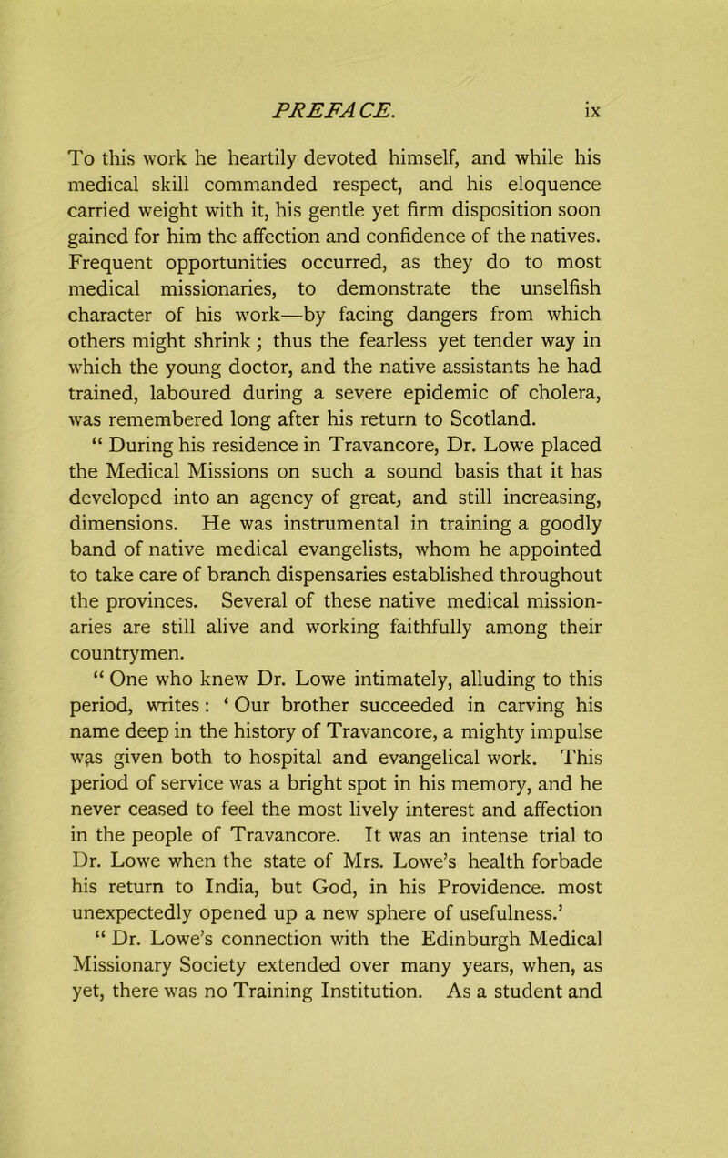 To this work he heartily devoted himself, and while his medical skill commanded respect, and his eloquence carried weight with it, his gentle yet firm disposition soon gained for him the affection and confidence of the natives. Frequent opportunities occurred, as they do to most medical missionaries, to demonstrate the unselfish character of his work—by facing dangers from which others might shrink; thus the fearless yet tender way in which the young doctor, and the native assistants he had trained, laboured during a severe epidemic of cholera, was remembered long after his return to Scotland. “ During his residence in Travancore, Dr. Lowe placed the Medical Missions on such a sound basis that it has developed into an agency of great, and still increasing, dimensions. He was instrumental in training a goodly band of native medical evangelists, whom he appointed to take care of branch dispensaries established throughout the provinces. Several of these native medical mission- aries are still alive and working faithfully among their countrymen. “ One who knew Dr. Lowe intimately, alluding to this period, writes: ‘ Our brother succeeded in carving his name deep in the history of Travancore, a mighty impulse w^s given both to hospital and evangelical work. This period of service was a bright spot in his memory, and he never ceased to feel the most lively interest and affection in the people of Travancore. It was an intense trial to Dr. Lowe when the state of Mrs. Lowe’s health forbade his return to India, but God, in his Providence, most unexpectedly opened up a new sphere of usefulness.’ “ Dr. Lowe’s connection with the Edinburgh Medical Missionary Society extended over many years, when, as yet, there was no Training Institution. As a student and