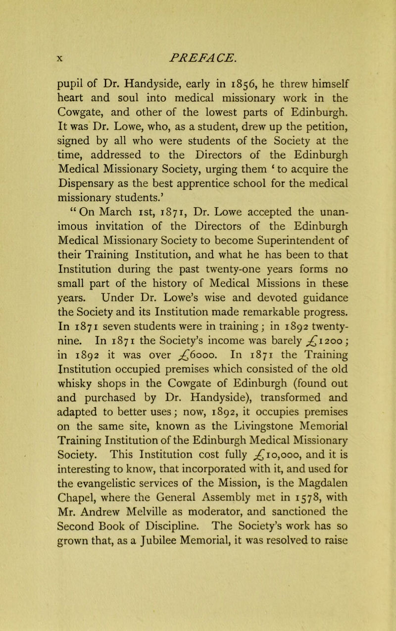 pupil of Dr. Handyside, early in 1856, he threw himself heart and soul into medical missionary work in the Cowgate, and other of the lowest parts of Edinburgh. It was Dr. Lowe, who, as a student, drew up the petition, signed by all who were students of the Society at the time, addressed to the Directors of the Edinburgh Medical Missionary Society, urging them ‘ to acquire the Dispensary as the best apprentice school for the medical missionary students.’ “On March 1st, 1871, Dr. Lowe accepted the unan- imous invitation of the Directors of the Edinburgh Medical Missionary Society to become Superintendent of their Training Institution, and what he has been to that Institution during the past twenty-one years forms no small part of the history of Medical Missions in these years. Under Dr. Lowe’s wise and devoted guidance the Society and its Institution made remarkable progress. In 1871 seven students were in training; in 1892 twenty- nine. In 1871 the Society’s income was barely ,£1200; in 1892 it was over £6000. In 1871 the Training Institution occupied premises which consisted of the old whisky shops in the Cowgate of Edinburgh (found out and purchased by Dr. Handyside), transformed and adapted to better uses; now, 1892, it occupies premises on the same site, known as the Livingstone Memorial Training Institution of the Edinburgh Medical Missionary Society. This Institution cost fully ,£10,000, and it is interesting to know, that incorporated with it, and used for the evangelistic services of the Mission, is the Magdalen Chapel, where the General Assembly met in 1578, with Mr. Andrew Melville as moderator, and sanctioned the Second Book of Discipline. The Society’s work has so grown that, as a Jubilee Memorial, it was resolved to raise