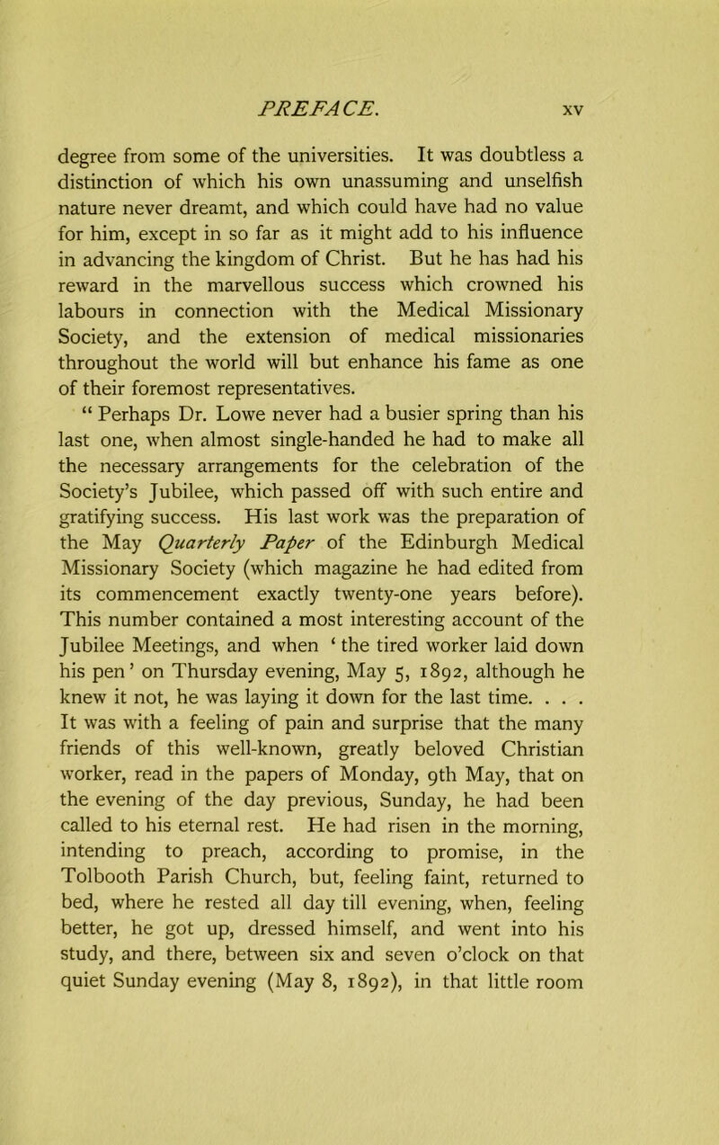 degree from some of the universities. It was doubtless a distinction of which his own unassuming and unselfish nature never dreamt, and which could have had no value for him, except in so far as it might add to his influence in advancing the kingdom of Christ. But he has had his reward in the marvellous success which crowned his labours in connection with the Medical Missionary Society, and the extension of medical missionaries throughout the world will but enhance his fame as one of their foremost representatives. “ Perhaps Dr. Lowe never had a busier spring than his last one, when almost single-handed he had to make all the necessary arrangements for the celebration of the Society’s Jubilee, which passed off with such entire and gratifying success. His last work was the preparation of the May Quarterly Paper of the Edinburgh Medical Missionary Society (which magazine he had edited from its commencement exactly twenty-one years before). This number contained a most interesting account of the Jubilee Meetings, and when ‘ the tired worker laid down his pen’ on Thursday evening, May 5, 1892, although he knew it not, he was laying it down for the last time. . . . It was with a feeling of pain and surprise that the many friends of this well-known, greatly beloved Christian worker, read in the papers of Monday, 9th May, that on the evening of the day previous, Sunday, he had been called to his eternal rest. He had risen in the morning, intending to preach, according to promise, in the Tolbooth Parish Church, but, feeling faint, returned to bed, where he rested all day till evening, when, feeling better, he got up, dressed himself, and went into his study, and there, between six and seven o’clock on that quiet Sunday evening (May 8, 1892), in that little room