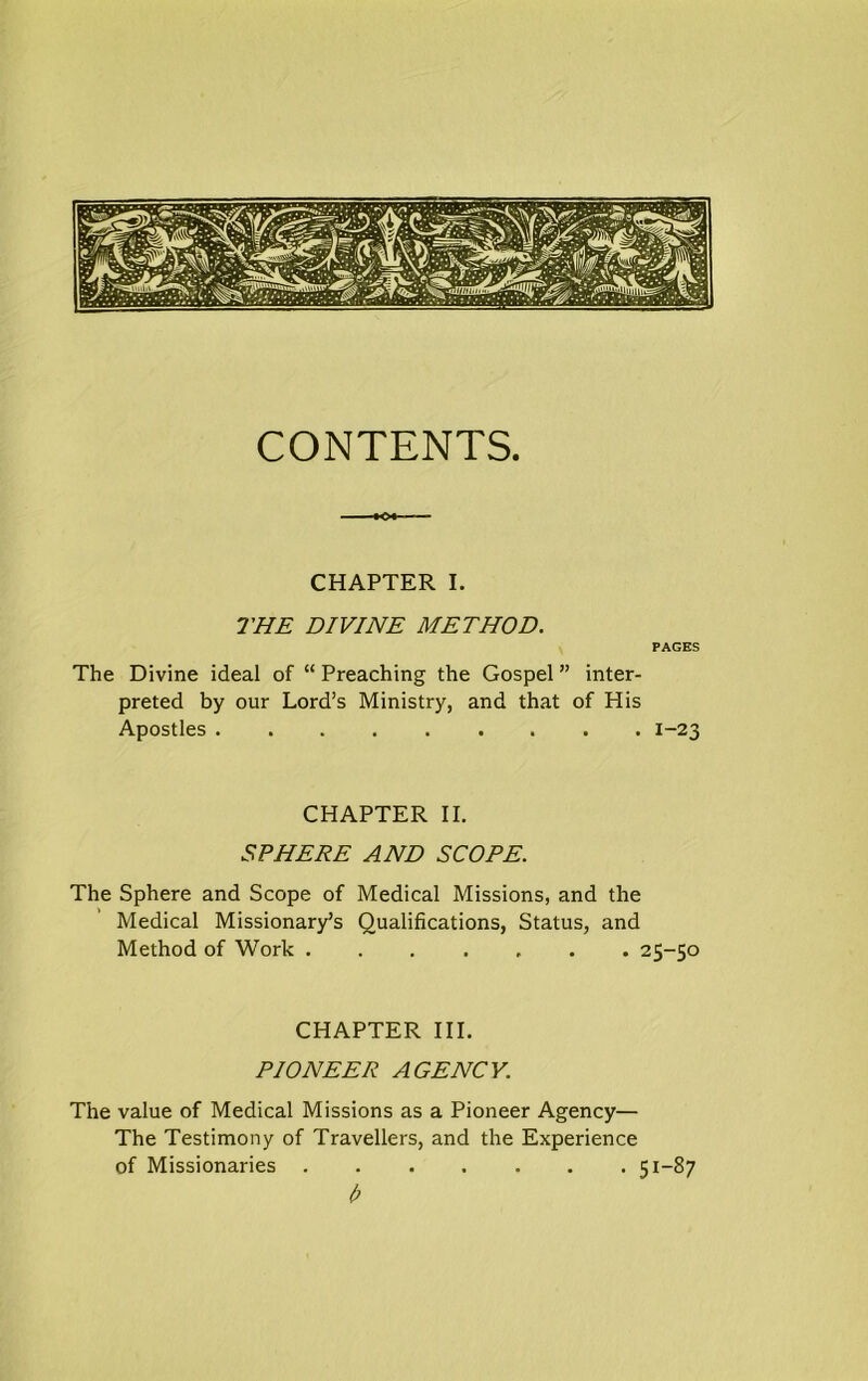 CONTENTS. CHAPTER I. THE DIVINE METHOD. PAGES The Divine ideal of “ Preaching the Gospel ” inter- preted by our Lord’s Ministry, and that of His Apostles ......... 1-23 CHAPTER II. SPHERE AND SCOPE. The Sphere and Scope of Medical Missions, and the Medical Missionary’s Qualifications, Status, and Method of Work ....... 25-50 CHAPTER III. PIONEER AGENCY. The value of Medical Missions as a Pioneer Agency— The Testimony of Travellers, and the Experience of Missionaries 51-87 I