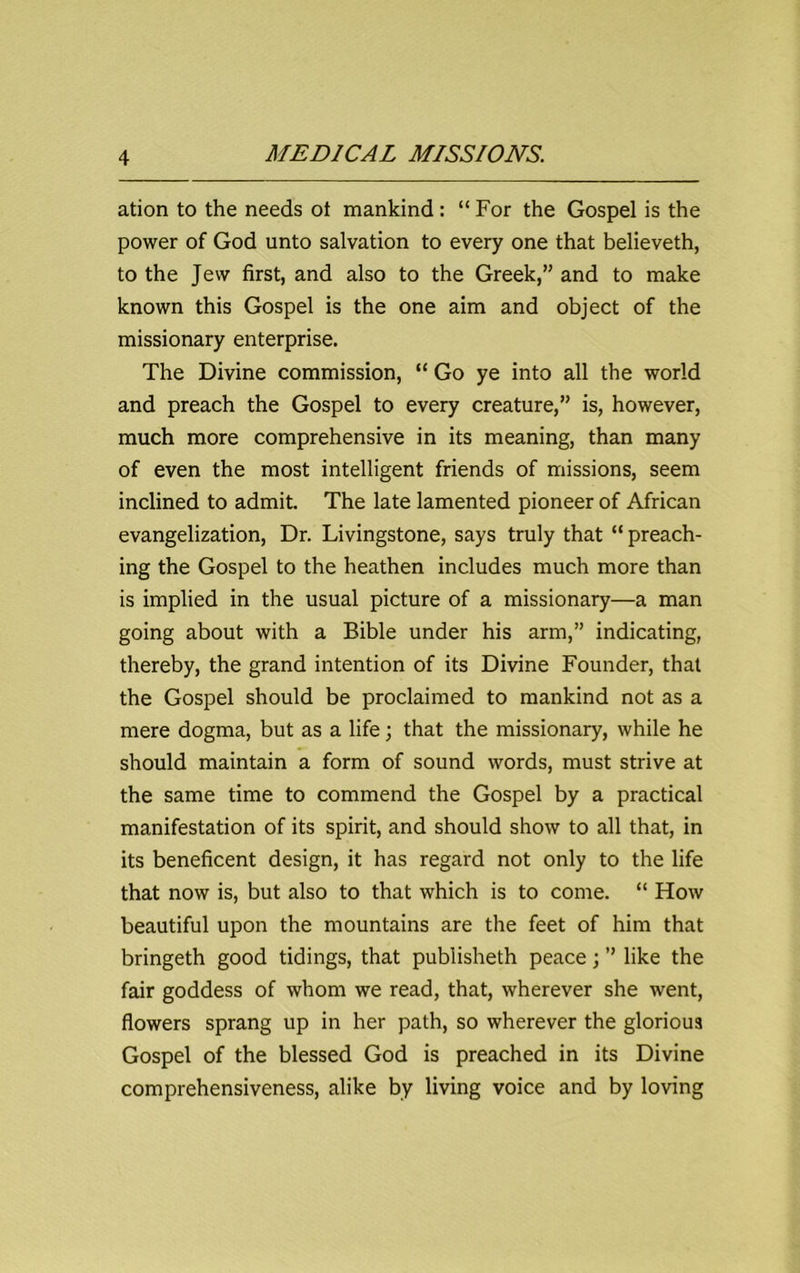 ation to the needs ot mankind : “ For the Gospel is the power of God unto salvation to every one that believeth, to the Jew first, and also to the Greek,” and to make known this Gospel is the one aim and object of the missionary enterprise. The Divine commission, “ Go ye into all the world and preach the Gospel to every creature,” is, however, much more comprehensive in its meaning, than many of even the most intelligent friends of missions, seem inclined to admit. The late lamented pioneer of African evangelization, Dr. Livingstone, says truly that “ preach- ing the Gospel to the heathen includes much more than is implied in the usual picture of a missionary—a man going about with a Bible under his arm,” indicating, thereby, the grand intention of its Divine Founder, that the Gospel should be proclaimed to mankind not as a mere dogma, but as a life; that the missionary, while he should maintain a form of sound words, must strive at the same time to commend the Gospel by a practical manifestation of its spirit, and should show to all that, in its beneficent design, it has regard not only to the life that now is, but also to that which is to come. “ How beautiful upon the mountains are the feet of him that bringeth good tidings, that publisheth peace; ” like the fair goddess of whom we read, that, wherever she went, flowers sprang up in her path, so wherever the glorious Gospel of the blessed God is preached in its Divine comprehensiveness, alike by living voice and by loving