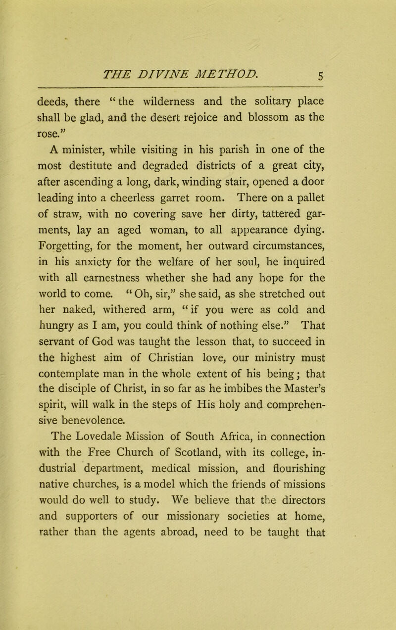 deeds, there “ the wilderness and the solitary place shall be glad, and the desert rejoice and blossom as the rose.” A minister, while visiting in his parish in one of the most destitute and degraded districts of a great city, after ascending a long, dark, winding stair, opened a door leading into a cheerless garret room. There on a pallet of straw, with no covering save her dirty, tattered gar- ments, lay an aged woman, to all appearance dying. Forgetting, for the moment, her outward circumstances, in his anxiety for the welfare of her soul, he inquired with all earnestness whether she had any hope for the world to come. “ Oh, sir,” she said, as she stretched out her naked, withered arm, “ if you were as cold and hungry as I am, you could think of nothing else.” That servant of God was taught the lesson that, to succeed in the highest aim of Christian love, our ministry must contemplate man in the whole extent of his being; that the disciple of Christ, in so far as he imbibes the Master’s spirit, will walk in the steps of His holy and comprehen- sive benevolence. The Lovedale Mission of South Africa, in connection with the Free Church of Scotland, with its college, in- dustrial department, medical mission, and flourishing native churches, is a model which the friends of missions would do well to study. We believe that the directors and supporters of our missionary societies at home, rather than the agents abroad, need to be taught that