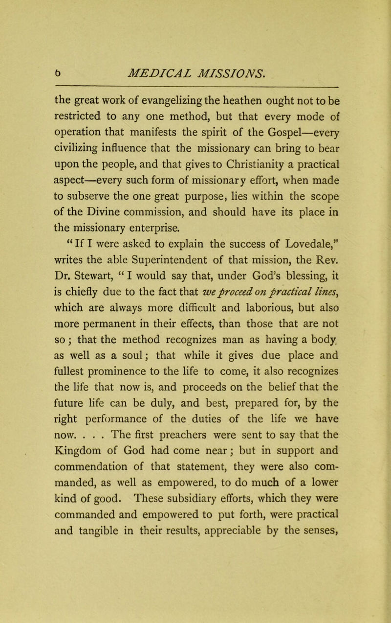 the great work of evangelizing the heathen ought not to be restricted to any one method, but that every mode of operation that manifests the spirit of the Gospel—every civilizing influence that the missionary can bring to bear upon the people, and that gives to Christianity a practical aspect—every such form of missionary effort, when made to subserve the one great purpose, lies within the scope of the Divine commission, and should have its place in the missionary enterprise. “ If I were asked to explain the success of Lovedale,” writes the able Superintendent of that mission, the Rev. Dr. Stewart, “ I would say that, under God’s blessing, it is chiefly due to the fact that we proceed on practical lines, which are always more difficult and laborious, but also more permanent in their effects, than those that are not so; that the method recognizes man as having a body, as well as a soul; that while it gives due place and fullest prominence to the life to come, it also recognizes the life that now is, and proceeds on the belief that the future life can be duly, and best, prepared for, by the right performance of the duties of the life we have now. . . . The first preachers were sent to say that the Kingdom of God had come near; but in support and commendation of that statement, they were also com- manded, as well as empowered, to do much of a lower kind of good. These subsidiary efforts, which they were commanded and empowered to put forth, were practical and tangible in their results, appreciable by the senses,