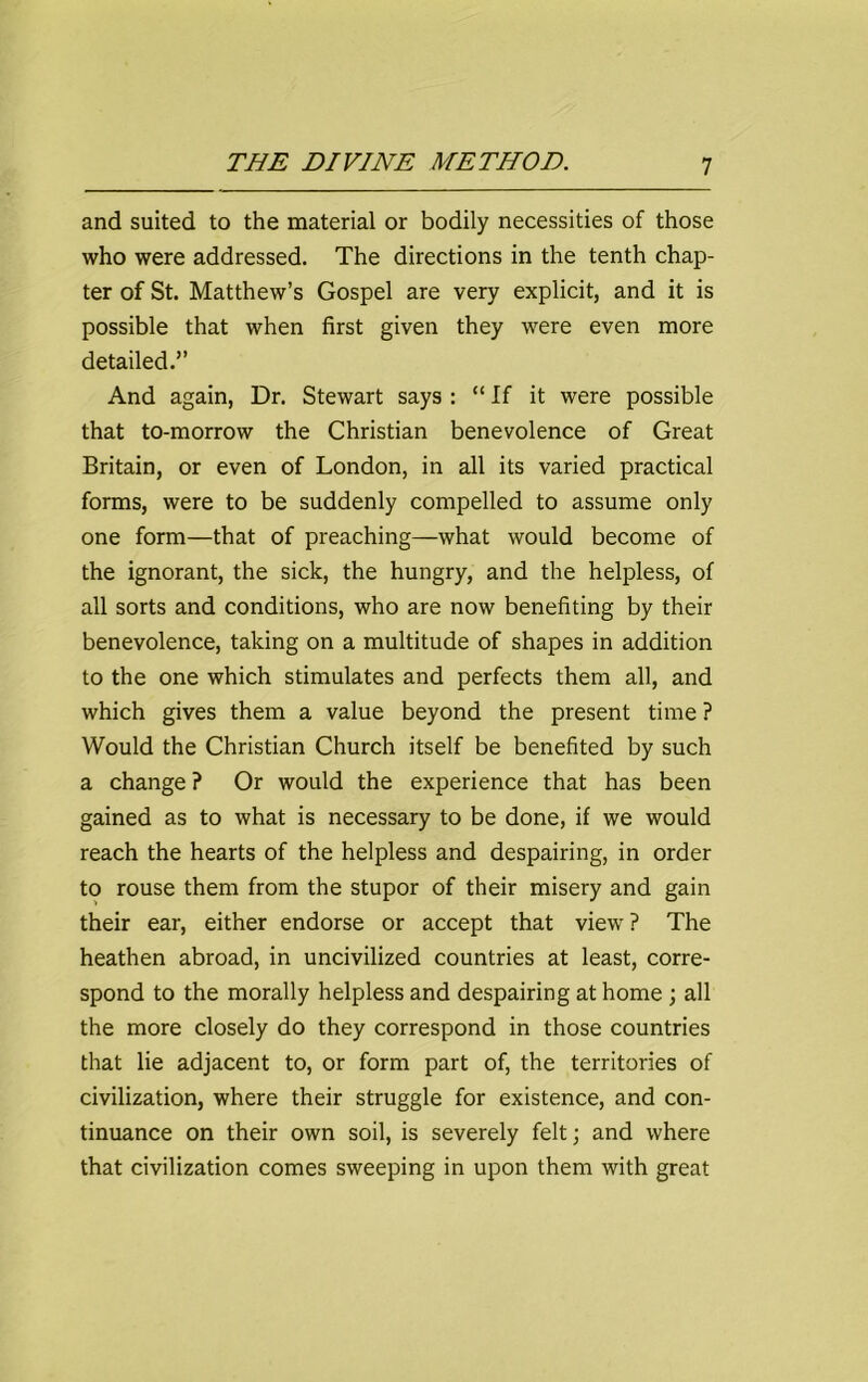 and suited to the material or bodily necessities of those who were addressed. The directions in the tenth chap- ter of St. Matthew’s Gospel are very explicit, and it is possible that when first given they were even more detailed.” And again, Dr. Stewart says : “ If it were possible that to-morrow the Christian benevolence of Great Britain, or even of London, in all its varied practical forms, were to be suddenly compelled to assume only one form—that of preaching—what would become of the ignorant, the sick, the hungry, and the helpless, of all sorts and conditions, who are now benefiting by their benevolence, taking on a multitude of shapes in addition to the one which stimulates and perfects them all, and which gives them a value beyond the present time ? Would the Christian Church itself be benefited by such a change ? Or would the experience that has been gained as to what is necessary to be done, if we would reach the hearts of the helpless and despairing, in order to rouse them from the stupor of their misery and gain their ear, either endorse or accept that view ? The heathen abroad, in uncivilized countries at least, corre- spond to the morally helpless and despairing at home ; all the more closely do they correspond in those countries that lie adjacent to, or form part of, the territories of civilization, where their struggle for existence, and con- tinuance on their own soil, is severely felt; and where that civilization comes sweeping in upon them with great