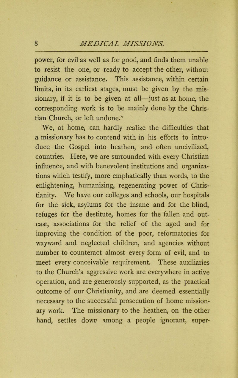power, for evil as well as for good, and finds them unable to resist the one, or ready to accept the other, without guidance or assistance. This assistance, within certain limits, in its earliest stages, must be given by the mis- sionary, if it is to be given at all—just as at home, the corresponding work is to be mainly done by the Chris- tian Church, or left undone. We, at home, can hardly realize the difficulties that a missionary has to contend with in his efforts to intro- duce the Gospel into heathen, and often uncivilized, countries. Here, we are surrounded with every Christian influence, and with benevolent institutions and organiza- tions which testify, more emphatically than words, to the enlightening, humanizing, regenerating power of Chris- tianity. We have our colleges and schools, our hospitals for the sick, asylums for the insane and for the blind, refuges for the destitute, homes for the fallen and out- cast, associations for the relief of the aged and for improving the condition of the poor, reformatories for wayward and neglected children, and agencies without number to counteract almost every form of evil, and to meet every conceivable requirement. These auxiliaries to the Church’s aggressive work are everywhere in active operation, and are generously supported, as the practical outcome of our Christianity, and are deemed essentially necessary to the successful prosecution of home mission- ary work. The missionary to the heathen, on the other hand, settles down among a people ignorant, super-