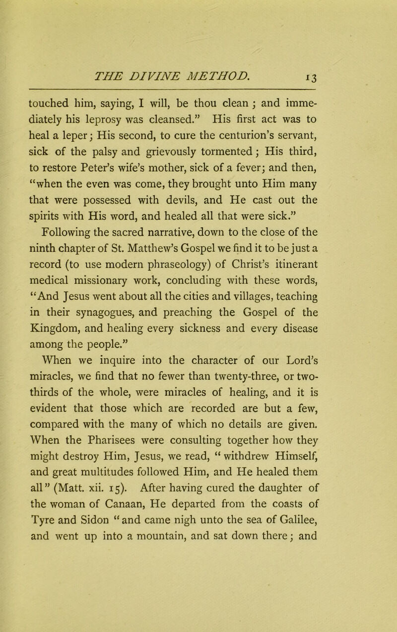 x3 touched him, saying, I will, be thou clean ; and imme- diately his leprosy was cleansed.” His first act was to heal a leper; His second, to cure the centurion’s servant, sick of the palsy and grievously tormented; His third, to restore Peter’s wife’s mother, sick of a fever; and then, “when the even was come, they brought unto Him many that were possessed with devils, and He cast out the spirits with His word, and healed all that were sick.” Following the sacred narrative, down to the close of the ninth chapter of St. Matthew’s Gospel we find it to be just a record (to use modern phraseology) of Christ’s itinerant medical missionary work, concluding with these words, “And Jesus went about all the cities and villages, teaching in their synagogues, and preaching the Gospel of the Kingdom, and healing every sickness and every disease among the people.” When we inquire into the character of our Lord’s miracles, we find that no fewer than twenty-three, or two- thirds of the whole, were miracles of healing, and it is evident that those which are recorded are but a few, compared with the many of which no details are given. When the Pharisees were consulting together how they might destroy Him, Jesus, we read, “withdrew Himself, and great multitudes followed Him, and He healed them all” (Matt. xii. 15). After having cured the daughter of the woman of Canaan, He departed from the coasts of Tyre and Sidon “and came nigh unto the sea of Galilee, and went up into a mountain, and sat down there; and