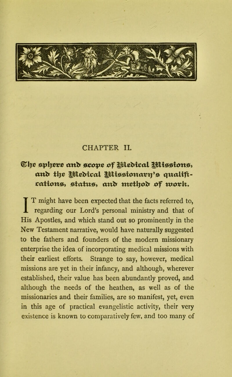 CHAPTER II. ©Ije &pljeve autr escape of ipUfrical Ipltegiott*, uni* tire ipteMeal tj£ti##i<matrtj,& qualift- cattxm#, statue, ant* ntetljutr af tuorlt, IT might have been expected that the facts referred to, regarding our Lord’s personal ministry and that of His Apostles, and which stand out so prominently in the New Testament narrative, would have naturally suggested to the fathers and founders of the modern missionary enterprise the idea of incorporating medical missions with their earliest efforts. Strange to say, however, medical missions are yet in their infancy, and although, wherever established, their value has been abundantly proved, and although the needs of the heathen, as well as of the missionaries and their families, are so manifest, yet, even in this age of practical evangelistic activity, their very existence is known to comparatively few, and too many of