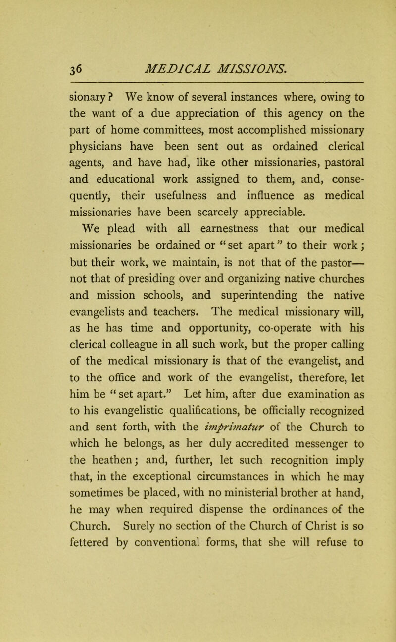 sionary ? We know of several instances where, owing to the want of a due appreciation of this agency on the part of home committees, most accomplished missionary physicians have been sent out as ordained clerical agents, and have had, like other missionaries, pastoral and educational work assigned to them, and, conse- quently, their usefulness and influence as medical missionaries have been scarcely appreciable. We plead with all earnestness that our medical missionaries be ordained or “ set apart ” to their work; but their work, we maintain, is not that of the pastor— not that of presiding over and organizing native churches and mission schools, and superintending the native evangelists and teachers. The medical missionary will, as he has time and opportunity, co-operate with his clerical colleague in all such work, but the proper calling of the medical missionary is that of the evangelist, and to the office and work of the evangelist, therefore, let him be “ set apart.” Let him, after due examination as to his evangelistic qualifications, be officially recognized and sent forth, with the imprimatur of the Church to which he belongs, as her duly accredited messenger to the heathen; and, further, let such recognition imply that, in the exceptional circumstances in which he may sometimes be placed, with no ministerial brother at hand, he may when required dispense the ordinances of the Church. Surely no section of the Church of Christ is so fettered by conventional forms, that she will refuse to