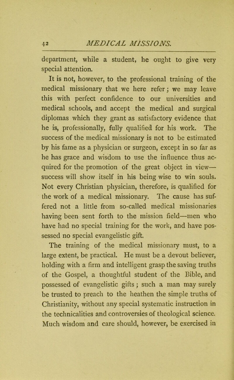 department, while a student, he ought to give very special attention. It is not, however, to the professional training of the medical missionary that we here refer; we may leave this with perfect confidence to our universities and medical schools, and accept the medical and surgical diplomas which they grant as satisfactory evidence that he is, professionally, fully qualified for his work. The success of the medical missionary is not to be estimated by his fame as a physician or surgeon, except in so far as he has grace and wisdom to use the influence thus ac- quired for the promotion of the great object in view— success will show itself in his being wise to win souls. Not every Christian physician, therefore, is qualified for the work of a medical missionary. The cause has suf- fered not a little from so-called medical missionaries having been sent forth to the mission field—men who have had no special training for the work, and have pos- sessed no special evangelistic gift. The training of the medical missionary must, to a large extent, be practical. He must be a devout believer, holding with a firm and intelligent grasp the saving truths of the Gospel, a thoughtful student of the Bible, and possessed of evangelistic gifts; such a man may surely be trusted to preach to the heathen the simple truths of Christianity, without any special systematic instruction in the technicalities and controversies of theological science. Much wisdom and care should, however, be exercised in