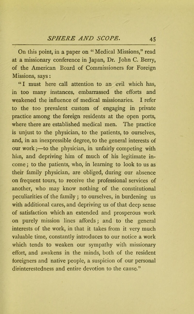 On this point, in a paper on “ Medical Missions,” read at a missionary conference in Japan, Dr. John C. Berry, of the American Board of Commissioners for Foreign Missions, says: “I must here call attention to an evil which has, in too many instances, embarrassed the efforts and weakened the influence of medical missionaries. I refer to the too prevalent custom of engaging in private practice among the foreign residents at the open ports, where there are established medical men. The practice is unjust to the physician, to the patients, to ourselves, and, in an inexpressible degree, to the general interests of our work;—to the physician, in unfairly competing with him, and depriving him of much of his legitimate in- come; to the patients, who, in learning to look to us as their family physician, are obliged, during our absence on frequent tours, to receive the professional services of another, who may know nothing of the constitutional peculiarities of the family ; to ourselves, in burdening us with additional cares, and depriving us of that deep sense of satisfaction which an extended and prosperous work on purely mission lines affords; and to the general interests of the work, in that it takes from it very much valuable time, constantly introduces to our notice a work which tends to weaken our sympathy with missionary effort, and awakens in the minds, both of the resident foreigners and native people, a suspicion of our personal disinterestedness and entire devotion to the cause.”