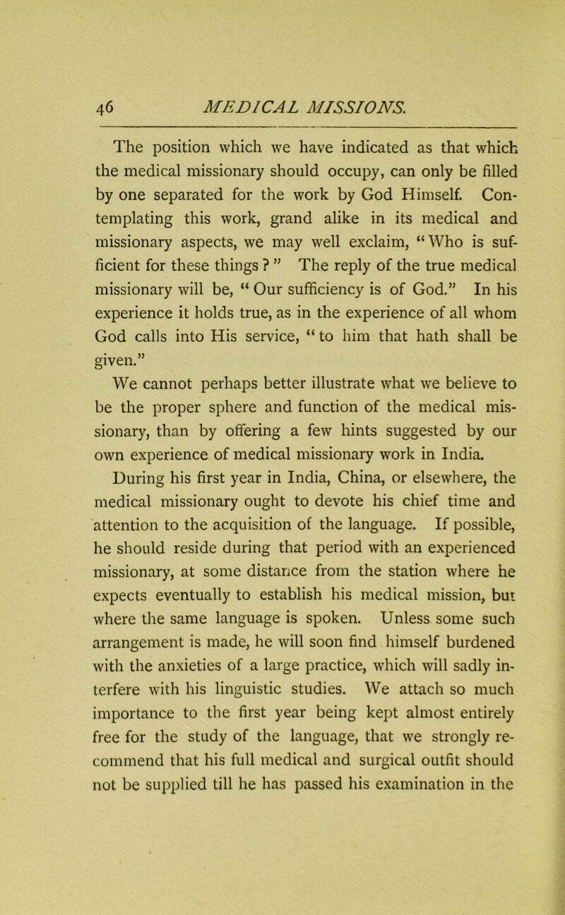 The position which we have indicated as that which the medical missionary should occupy, can only be filled by one separated for the work by God Himself. Con- templating this work, grand alike in its medical and missionary aspects, we may well exclaim, “Who is suf- ficient for these things ? ” The reply of the true medical missionary will be, “ Our sufficiency is of God.” In his experience it holds true, as in the experience of all whom God calls into His service, “ to him that hath shall be given.” We cannot perhaps better illustrate what we believe to be the proper sphere and function of the medical mis- sionary, than by offering a few hints suggested by our own experience of medical missionary work in India. During his first year in India, China, or elsewhere, the medical missionary ought to devote his chief time and attention to the acquisition of the language. If possible, he should reside during that period with an experienced missionary, at some distance from the station where he expects eventually to establish his medical mission, but where the same language is spoken. Unless some such arrangement is made, he will soon find himself burdened with the anxieties of a large practice, which will sadly in- terfere with his linguistic studies. We attach so much importance to the first year being kept almost entirely free for the study of the language, that we strongly re- commend that his full medical and surgical outfit should not be supplied till he has passed his examination in the