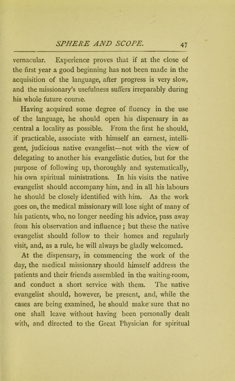 vernacular. Experience proves that if at the close of the first year a good beginning has not been made in the acquisition of the language, after progress is very slow, and the missionary’s usefulness suffers irreparably during his whole future course. Having acquired some degree of fluency in the use of the language, he should open his dispensary in as central a locality as possible. From the first he should, if practicable, associate with himself an earnest, intelli- gent, judicious native evangelist—not with the view of delegating to another his evangelistic duties, but for the purpose of following up, thoroughly and systematically, his own spiritual ministrations. In his visits the native evangelist should accompany him, and in all his labours he should be closely identified with him. As the work goes on, the medical missionary will lose sight of many of his patients, who, no longer needing his advice, pass away from his observation and influence; but these the native evangelist should follow to their homes and regularly visit, and, as a rule, he will always be gladly welcomed. At the dispensary, in commencing the work of the day, the medical missionary should himself address the patients and their friends assembled in the waiting-room, and conduct a short service with them. The native evangelist should, however, be present, and, while the cases are being examined, he should make sure that no one shall leave without having been personally dealt with, and directed to the Great Physician for spiritual