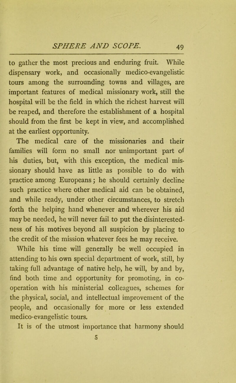 to gather the most precious and enduring fruit. While dispensary work, and occasionally medico-evangelistic tours among the surrounding towns and villages, are important features of medical missionary work, still the hospital will be the field in which the richest harvest will be reaped, and therefore the establishment of a hospital should from the first be kept in view, and accomplished at the earliest opportunity. The medical care of the missionaries and their families will form no small nor unimportant part of his duties, but, with this exception, the medical mis- sionary should have as little as possible to do with practice among Europeans; he should certainly decline such practice where other medical aid can be obtained, and while ready, under other circumstances, to stretch forth the helping hand whenever and wherever his aid may be needed, he will never fail to put the disinterested- ness of his motives beyond all suspicion by placing to the credit of the mission whatever fees he may receive. While his time will generally be well occupied in attending to his own special department of work, still, by taking full advantage of native help, he will, by and by, find both time and opportunity for promoting, in co- operation with his ministerial colleagues, schemes for the physical, social, and intellectual improvement of the people, and occasionally for more or less extended medico-evangelistic tours. It is of the utmost importance that harmony should S