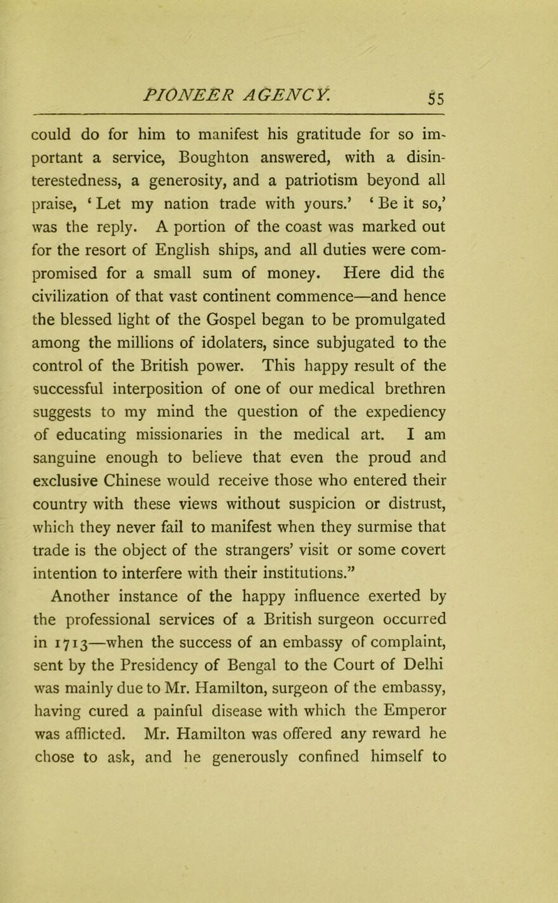 could do for him to manifest his gratitude for so im- portant a service, Boughlon answered, with a disin- terestedness, a generosity, and a patriotism beyond all praise, ‘ Let my nation trade with yours.’ ‘ Be it so,’ was the reply. A portion of the coast was marked out for the resort of English ships, and all duties were com- promised for a small sum of money. Here did the civilization of that vast continent commence—and hence the blessed light of the Gospel began to be promulgated among the millions of idolaters, since subjugated to the control of the British power. This happy result of the successful interposition of one of our medical brethren suggests to my mind the question of the expediency of educating missionaries in the medical art. I am sanguine enough to believe that even the proud and exclusive Chinese would receive those who entered their country with these views without suspicion or distrust, which they never fail to manifest when they surmise that trade is the object of the strangers’ visit or some covert intention to interfere with their institutions.” Another instance of the happy influence exerted by the professional services of a British surgeon occurred in 1713—when the success of an embassy of complaint, sent by the Presidency of Bengal to the Court of Delhi was mainly due to Mr. Hamilton, surgeon of the embassy, having cured a painful disease with which the Emperor was afflicted. Mr. Hamilton was offered any reward he chose to ask, and he generously confined himself to