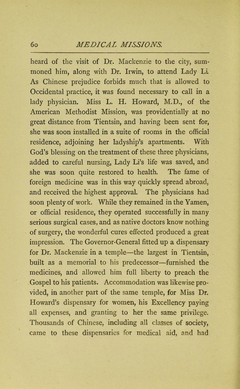 heard of the visit of Dr. Mackenzie to the city, sum- moned him, along with Dr. Irwin, to attend Lady Li As Chinese prejudice forbids much that is allowed to Occidental practice, it was found necessary to call in a lady physician. Miss L. H. Howard, M.D., of the American Methodist Mission, was providentially at no great distance from Tientsin, and having been sent for, she was soon installed in a suite of rooms in the official residence, adjoining her ladyship’s apartments. With God’s blessing on the treatment of these three physicians, added to careful nursing, Lady Li’s life was saved, and she was soon quite restored to health. The fame of foreign medicine was in this way quickly spread abroad, and received the highest approval. The physicians had soon plenty of work. While they remained in the Yamen, or official residence, they operated successfully in many serious surgical cases, and as native doctors know nothing of surgery, the wonderful cures effected produced a great impression. The Governor-General fitted up a dispensary for Dr. Mackenzie in a temple—the largest in Tientsin, built as a memorial to his predecessor—furnished the medicines, and allowed him full liberty to preach the Gospel to his patients. Accommodation was likewise pro- vided, in another part of the same temple, for Miss Dr. Howard’s dispensary for women, his Excellency paying all expenses, and granting to her the same privilege. Thousands of Chinese, including all classes of society, came to these dispensaries for medical aid, and had