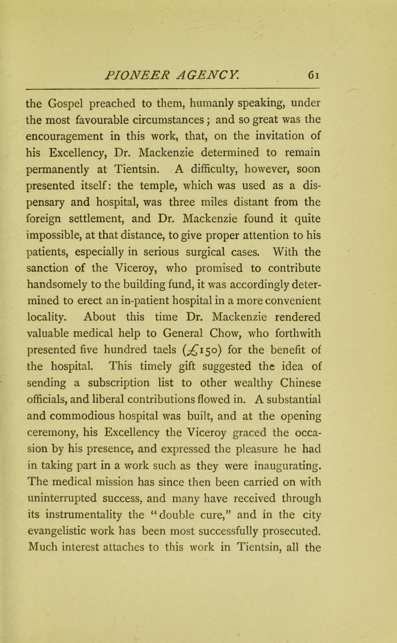 the Gospel preached to them, humanly speaking, under the most favourable circumstances; and so great was the encouragement in this work, that, on the invitation of his Excellency, Dr. Mackenzie determined to remain permanently at Tientsin. A difficulty, however, soon presented itself: the temple, which was used as a dis- pensary and hospital, was three miles distant from the foreign settlement, and Dr. Mackenzie found it quite impossible, at that distance, to give proper attention to his patients, especially in serious surgical cases. With the sanction of the Viceroy, who promised to contribute handsomely to the building fund, it was accordingly deter- mined to erect an in-patient hospital in a more convenient locality. About this time Dr. Mackenzie rendered valuable medical help to General Chow, who forthwith presented five hundred taels (^150) for the benefit of the hospital. This timely gift suggested the idea of sending a subscription list to other wealthy Chinese officials, and liberal contributions flowed in. A substantial and commodious hospital was built, and at the opening ceremony, his Excellency the Viceroy graced the occa- sion by his presence, and expressed the pleasure he had in taking part in a work such as they were inaugurating. The medical mission has since then been carried on with uninterrupted success, and many have received through its instrumentality the “ double cure,” and in the city evangelistic work has been most successfully prosecuted. Much interest attaches to this work in Tientsin, all the