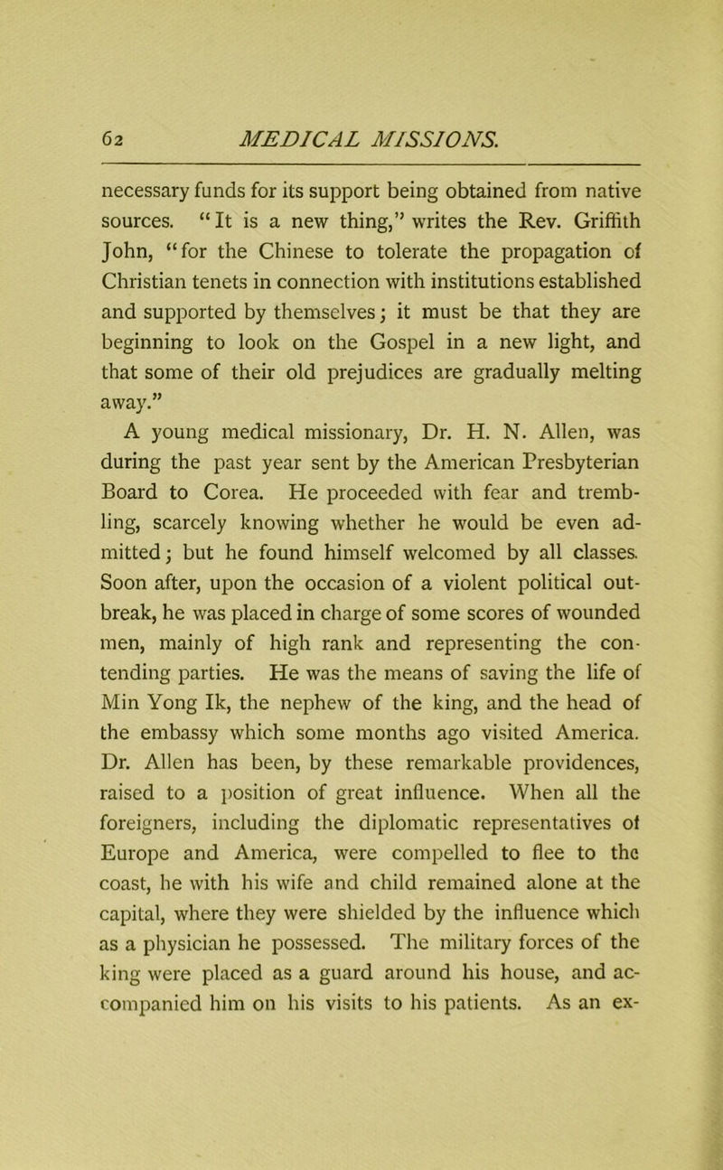 necessary funds for its support being obtained from native sources. “ It is a new thing,” writes the Rev. Griffith John, “for the Chinese to tolerate the propagation of Christian tenets in connection with institutions established and supported by themselves; it must be that they are beginning to look on the Gospel in a new light, and that some of their old prejudices are gradually melting away.” A young medical missionary, Dr. H. N. Allen, was during the past year sent by the American Presbyterian Board to Corea. He proceeded with fear and tremb- ling, scarcely knowing whether he would be even ad- mitted; but he found himself welcomed by all classes. Soon after, upon the occasion of a violent political out- break, he was placed in charge of some scores of wounded men, mainly of high rank and representing the con- tending parties. He was the means of saving the life of Min Yong Ik, the nephew of the king, and the head of the embassy which some months ago visited America. Dr. Allen has been, by these remarkable providences, raised to a position of great influence. When all the foreigners, including the diplomatic representatives of Europe and America, were compelled to flee to the coast, he with his wife and child remained alone at the capital, where they were shielded by the influence which as a physician he possessed. The military forces of the king were placed as a guard around his house, and ac- companied him on his visits to his patients. As an ex-