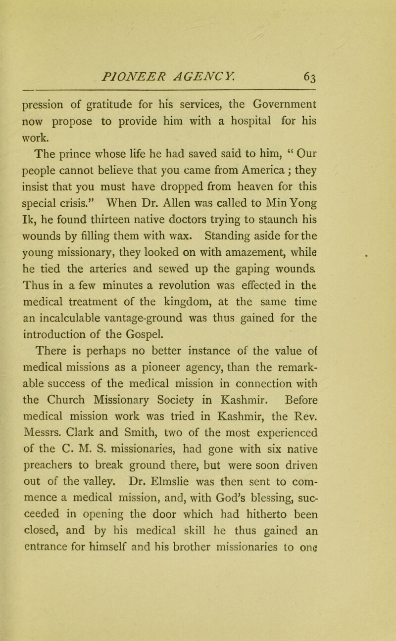 pression of gratitude for his services, the Government now propose to provide him with a hospital for his work. The prince whose life he had saved said to him, “ Our people cannot believe that you came from America; they insist that you must have dropped from heaven for this special crisis.” When Dr. Allen was called to MinYong Ik, he found thirteen native doctors trying to staunch his wounds by filling them with wax. Standing aside for the young missionary, they looked on with amazement, while he tied the arteries and sewed up the gaping wounds. Thus in a few minutes a revolution was effected in the medical treatment of the kingdom, at the same time an incalculable vantage-ground was thus gained for the introduction of the Gospel. There is perhaps no better instance of the value of medical missions as a pioneer agency, than the remark- able success of the medical mission in connection with the Church Missionary Society in Kashmir. Before medical mission work was tried in Kashmir, the Rev. Messrs. Clark and Smith, two of the most experienced of the C. M. S. missionaries, had gone with six native preachers to break ground there, but were soon driven out of the valley. Dr. Elmslie was then sent to com- mence a medical mission, and, with God's blessing, suc- ceeded in opening the door which had hitherto been closed, and by his medical skill he thus gained an entrance for himself and his brother missionaries to one