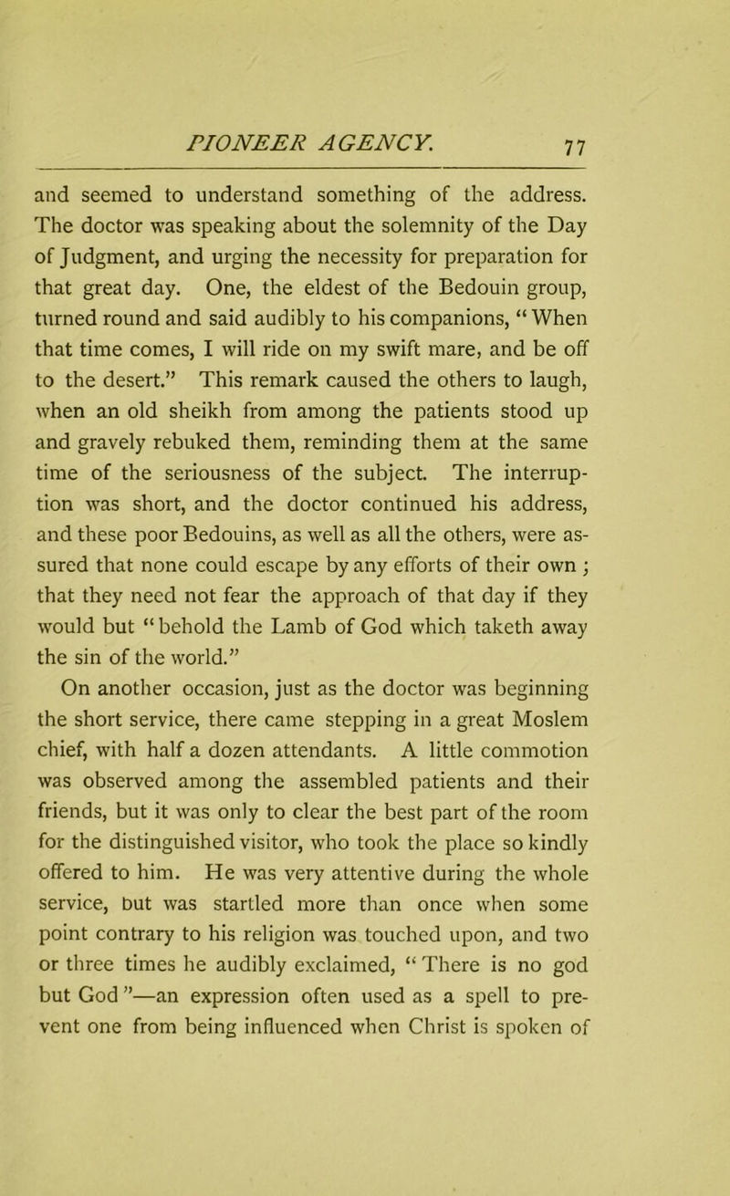 and seemed to understand something of the address. The doctor was speaking about the solemnity of the Day of Judgment, and urging the necessity for preparation for that great day. One, the eldest of the Bedouin group, turned round and said audibly to his companions, “When that time comes, I will ride on my swift mare, and be off to the desert.” This remark caused the others to laugh, when an old sheikh from among the patients stood up and gravely rebuked them, reminding them at the same time of the seriousness of the subject. The interrup- tion was short, and the doctor continued his address, and these poor Bedouins, as well as all the others, were as- sured that none could escape by any efforts of their own ; that they need not fear the approach of that day if they would but “ behold the Lamb of God which taketh away the sin of the world.” On another occasion, just as the doctor was beginning the short service, there came stepping in a great Moslem chief, with half a dozen attendants. A little commotion was observed among the assembled patients and their friends, but it was only to clear the best part of the room for the distinguished visitor, who took the place so kindly offered to him. He was very attentive during the whole service, but was startled more than once when some point contrary to his religion was touched upon, and two or three times he audibly exclaimed, “ There is no god but God ”—an expression often used as a spell to pre- vent one from being influenced when Christ is spoken of