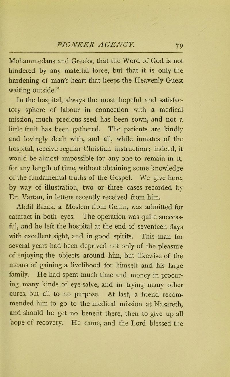 Mohammedans and Greeks, that the Word of God is not hindered by any material force, but that it is only the hardening of man’s heart that keeps the Heavenly Guest waiting outside.” In the hospital, always the most hopeful and satisfac- tory sphere of labour in connection with a medical mission, much precious seed has been sown, and not a little fruit has been gathered. The patients are kindly and lovingly dealt with, and all, while inmates of the hospital, receive regular Christian instruction; indeed, it would be almost impossible for any one to remain in it, for any length of time, without obtaining some knowledge of the fundamental truths of the Gospel. We give here, by way of illustration, two or three cases recorded by Dr. Vartan, in letters recently received from him. Abdil Bazak, a Moslem from Genin, was admitted for cataract in both eyes. The operation was quite success- ful, and he left the hospital at the end of seventeen days with excellent sight, and in good spirits. This man for several years had been deprived not only of the pleasure of enjoying the objects around him, but likewise of the means of gaining a livelihood for himself and his large family. He had spent much time and money in procur- ing many kinds of eye-salve, and in trying many other cures, but all to no purpose. At last, a friend recom- mended him to go to the medical mission at Nazareth, and should he get no benefit there, then to give up all hope of recovery. He came, and the Lord blessed the