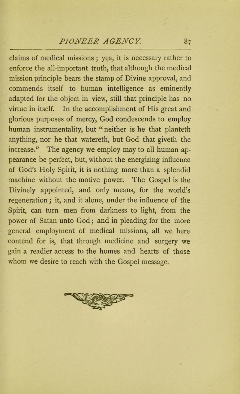 claims of medical missions ; yea, it is necessary rather to enforce the all-important truth, that although the medical mission principle bears the stamp of Divine approval, and commends itself to human intelligence as eminently adapted for the object in view, still that principle has no virtue in itself. In the accomplishment of His great and glorious purposes of mercy, God condescends to employ human instrumentality, but “ neither is he that planteth anything, nor he that watereth, but God that giveth the increase.” The agency we employ may to all human ap- pearance be perfect, but, without the energizing influence of God’s Holy Spirit, it is nothing more than a splendid machine without the motive power. The Gospel is the Divinely appointed, and only means, for the world’s regeneration; it, and it alone, under the influence of the Spirit, can turn men from darkness to light, from the power of Satan unto God; and in pleading for the more general employment of medical missions, all we here contend for is, that through medicine and surgery we gain a readier access to the homes and hearts of those whom we desire to reach with the Gospel message.