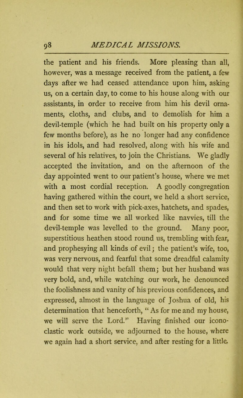 the patient and his friends. More pleasing than all, however, was a message received from the patient, a few days after we had ceased attendance upon him, asking us, on a certain day, to come to his house along with our assistants, in order to receive from him his devil orna- ments, cloths, and clubs, and to demolish for him a devil-temple (which he had built on his property only a few months before), as he no longer had any confidence in his idols, and had resolved, along with his wife and several of his relatives, to join the Christians. We gladly accepted the invitation, and on the afternoon of the day appointed went to our patient’s house, where we met with a most cordial reception. A goodly congregation having gathered within the court, we held a short service, and then set to work with pick-axes, hatchets, and spades, and for some time we all worked like navvies, till the devil-temple was levelled to the ground. Many poor, superstitious heathen stood round us, trembling with fear, and prophesying all kinds of evil; the patient’s wife, too, was very nervous, and fearful that some dreadful calamity would that very night befall them; but her husband was very bold, and, while watching our work, he denounced the foolishness and vanity of his previous confidences, and expressed, almost in the language of Joshua of old, his determination that henceforth, “ As for me and my house, we will serve the Lord.” Having finished our icono- clastic work outside, we adjourned to the house, where we again had a short service, and after resting for a little.