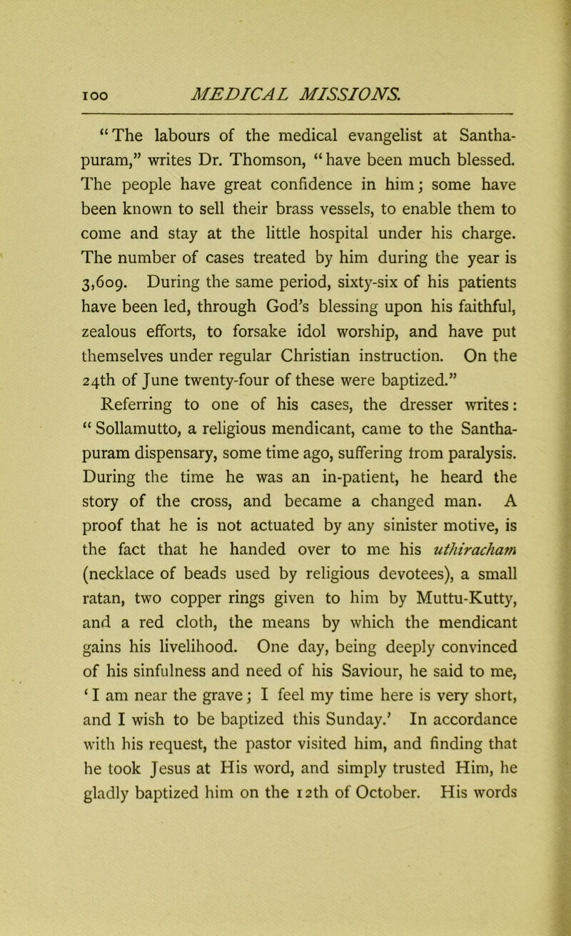 “The labours of the medical evangelist at Santha- puram,” writes Dr. Thomson, “ have been much blessed. The people have great confidence in him; some have been known to sell their brass vessels, to enable them to come and stay at the little hospital under his charge. The number of cases treated by him during the year is 3,609. During the same period, sixty-six of his patients have been led, through God’s blessing upon his faithful, zealous efforts, to forsake idol worship, and have put themselves under regular Christian instruction. On the 24th of June twenty-four of these were baptized.” Referring to one of his cases, the dresser writes: “ Sollamutto, a religious mendicant, came to the Santha- puram dispensary, some time ago, suffering from paralysis. During the time he was an in-patient, he heard the story of the cross, and became a changed man. A proof that he is not actuated by any sinister motive, is the fact that he handed over to me his uthiracham (necklace of beads used by religious devotees), a small ratan, two copper rings given to him by Muttu-Kutty, and a red cloth, the means by which the mendicant gains his livelihood. One day, being deeply convinced of his sinfulness and need of his Saviour, he said to me, ‘ I am near the grave; I feel my time here is very short, and I wish to be baptized this Sunday.’ In accordance with his request, the pastor visited him, and finding that he took Jesus at His word, and simply trusted Him, he gladly baptized him on the 12th of October. His words