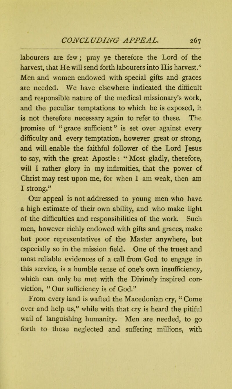 labourers are few; pray ye therefore the Lord of the harvest, that He will send forth labourers into His harvest.” Men and women endowed with special gifts and graces are needed. We have elsewhere indicated the difficult and responsible nature of the medical missionary’s work, and the peculiar temptations to which he is exposed, it is not therefore necessary again to refer to these. The promise of “ grace sufficient ” is set over against every difficulty and every temptation, however great or strong, and will enable the faithful follower of the Lord Jesus to say, with the great Apostle : “ Most gladly, therefore, will I rather glory in my infirmities, that the power of Christ may rest upon me, for when I am weak, then am I strong.” Our appeal is not addressed to young men who have a high estimate of their own ability, and who make light of the difficulties and responsibilities of the work. Such men, however richly endowed with gifts and graces, make but poor representatives of the Master anywhere, but especially so in the mission field. One of the truest and most reliable evidences of a call from God to engage in this service, is a humble sense of one’s own insufficiency, which can only be met with the Divinely inspired con- viction, “ Our sufficiency is of God.” From every land is wafted the Macedonian cry, “ Come over and help us,” while with that cry is heard the pitiful wail of languishing humanity. Men are needed, to go forth to those neglected and suffering millions, with