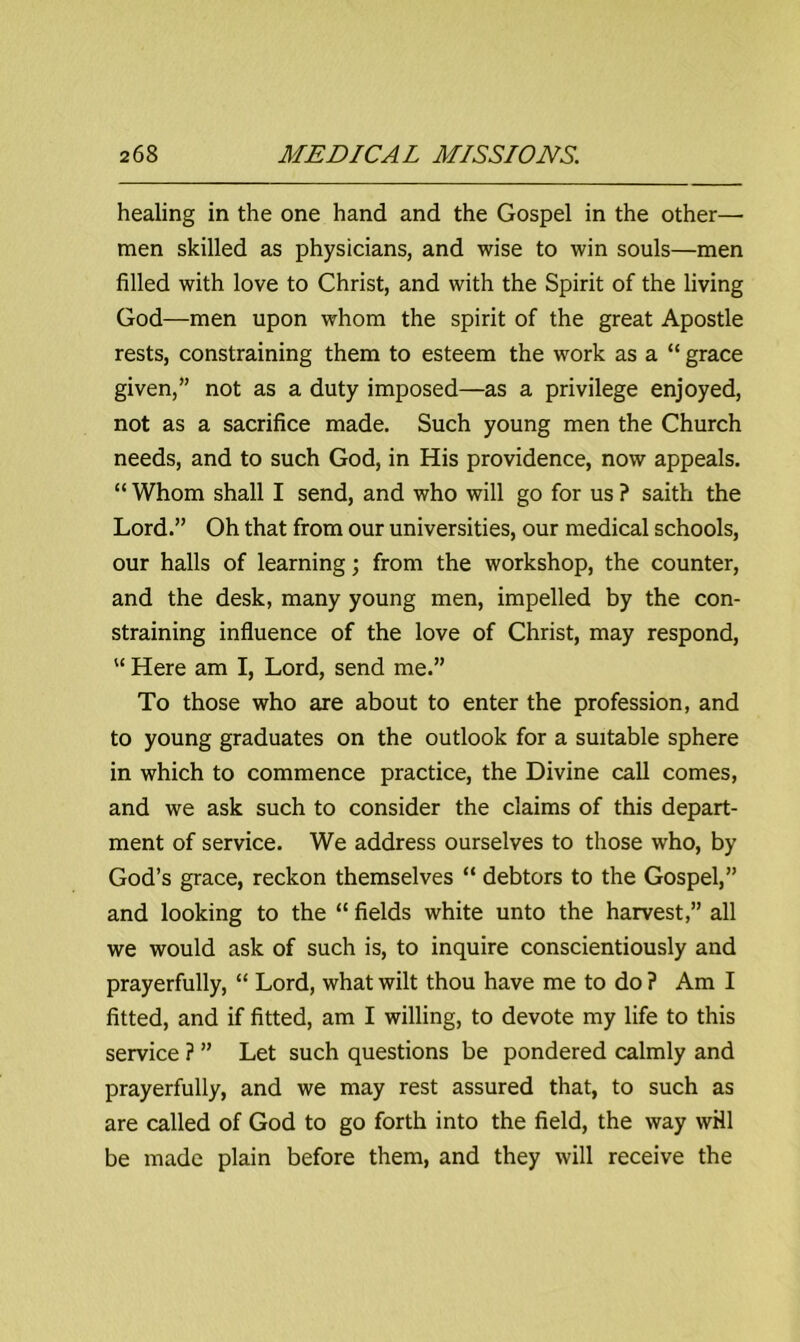 healing in the one hand and the Gospel in the other— men skilled as physicians, and wise to win souls—men filled with love to Christ, and with the Spirit of the living God—men upon whom the spirit of the great Apostle rests, constraining them to esteem the work as a “ grace given,” not as a duty imposed—as a privilege enjoyed, not as a sacrifice made. Such young men the Church needs, and to such God, in His providence, now appeals. “ Whom shall I send, and who will go for us ? saith the Lord.” Oh that from our universities, our medical schools, our halls of learning; from the workshop, the counter, and the desk, many young men, impelled by the con- straining influence of the love of Christ, may respond, “ Here am I, Lord, send me.” To those who are about to enter the profession, and to young graduates on the outlook for a suitable sphere in which to commence practice, the Divine call comes, and we ask such to consider the claims of this depart- ment of service. We address ourselves to those who, by God’s grace, reckon themselves “ debtors to the Gospel,” and looking to the “ fields white unto the harvest,” all we would ask of such is, to inquire conscientiously and prayerfully, “ Lord, what wilt thou have me to do ? Am I fitted, and if fitted, am I willing, to devote my life to this service ? ” Let such questions be pondered calmly and prayerfully, and we may rest assured that, to such as are called of God to go forth into the field, the way will be made plain before them, and they will receive the