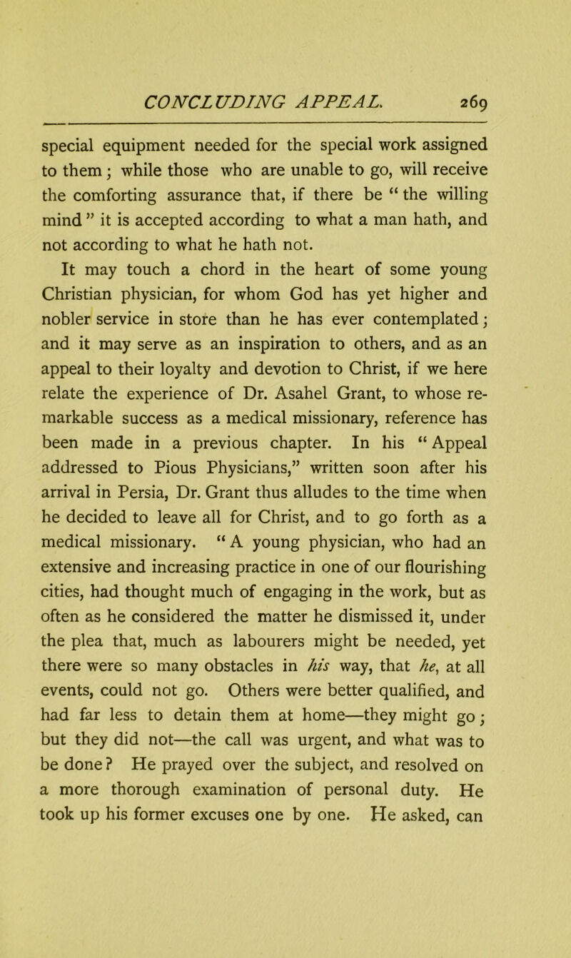 special equipment needed for the special work assigned to them ; while those who are unable to go, will receive the comforting assurance that, if there be “ the willing mind ” it is accepted according to what a man hath, and not according to what he hath not. It may touch a chord in the heart of some young Christian physician, for whom God has yet higher and nobler service in store than he has ever contemplated; and it may serve as an inspiration to others, and as an appeal to their loyalty and devotion to Christ, if we here relate the experience of Dr. Asahel Grant, to whose re- markable success as a medical missionary, reference has been made in a previous chapter. In his “ Appeal addressed to Pious Physicians,” written soon after his arrival in Persia, Dr. Grant thus alludes to the time when he decided to leave all for Christ, and to go forth as a medical missionary. “ A young physician, who had an extensive and increasing practice in one of our flourishing cities, had thought much of engaging in the work, but as often as he considered the matter he dismissed it, under the plea that, much as labourers might be needed, yet there were so many obstacles in his way, that he, at all events, could not go. Others were better qualified, and had far less to detain them at home—they might go; but they did not—the call was urgent, and what was to be done? He prayed over the subject, and resolved on a more thorough examination of personal duty. He took up his former excuses one by one. He asked, can