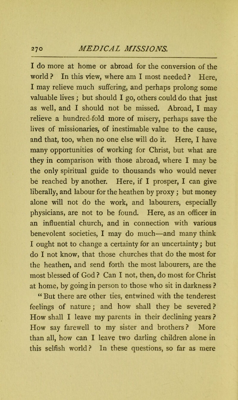 I do more at home or abroad for the conversion of the world ? In this view, where am I most needed ? Here, I may relieve much suffering, and perhaps prolong some valuable lives ; but should I go, others could do that just as well, and I should not be missed. Abroad, I may relieve a hundred-fold more of misery, perhaps save the lives of missionaries, of inestimable value to the cause, and that, too, when no one else will do it. Here, I have many opportunities of working for Christ, but what are they in comparison with those abroad, where I may be the only spiritual guide to thousands who would never be reached by another. Here, if I prosper, I can give liberally, and labour for the heathen by proxy ; but money alone will not do the work, and labourers, especially physicians, are not to be found. Here, as an officer in an influential church, and in connection with various benevolent societies, I may do much—and many think I ought not to change a certainty for an uncertainty; but do I not know, that those churches that do the most for the heathen, and send forth the most labourers, are the most blessed of God ? Can I not, then, do most for Christ at home, by going in person to those who sit in darkness ? “ But there are other ties, entwined with the tenderest feelings of nature; and how shall they be severed ? How shall I leave my parents in their declining years ? How say farewell to my sister and brothers ? More than all, how can I leave two darling children alone in this selfish world? In these questions, so far as mere