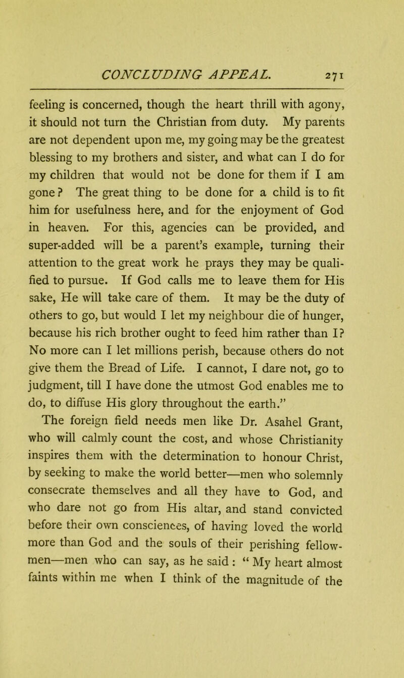 feeling is concerned, though the heart thrill with agony, it should not turn the Christian from duty. My parents are not dependent upon me, my going may be the greatest blessing to my brothers and sister, and what can I do for my children that would not be done for them if I am gone ? The great thing to be done for a child is to fit him for usefulness here, and for the enjoyment of God in heaven. For this, agencies can be provided, and super-added will be a parent’s example, turning their attention to the great work he prays they may be quali- fied to pursue. If God calls me to leave them for His sake, He will take care of them. It may be the duty of others to go, but would I let my neighbour die of hunger, because his rich brother ought to feed him rather than I? No more can I let millions perish, because others do not give them the Bread of Life. I cannot, I dare not, go to judgment, till I have done the utmost God enables me to do, to diffuse His glory throughout the earth.” The foreign field needs men like Dr. Asahel Grant, who will calmly count the cost, and whose Christianity inspires them with the determination to honour Christ, by seeking to make the world better—men who solemnly consecrate themselves and all they have to God, and who dare not go from His altar, and stand convicted before their own consciences, of having loved the world more than God and the souls of their perishing fellow- men—men who can say, as he said : “ My heart almost faints within me when I think of the magnitude of the