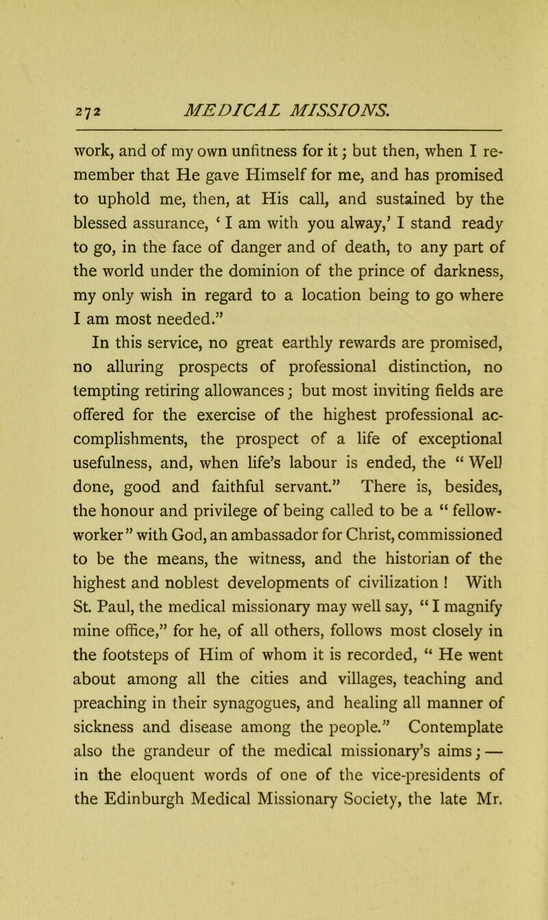 work, and of my own unfitness for it; but then, when I re- member that He gave Himself for me, and has promised to uphold me, then, at His call, and sustained by the blessed assurance, ‘ I am with you alway,’ I stand ready to go, in the face of danger and of death, to any part of the world under the dominion of the prince of darkness, my only wish in regard to a location being to go where I am most needed.” In this service, no great earthly rewards are promised, no alluring prospects of professional distinction, no tempting retiring allowances; but most inviting fields are offered for the exercise of the highest professional ac- complishments, the prospect of a life of exceptional usefulness, and, when life’s labour is ended, the “ Wei) done, good and faithful servant.” There is, besides, the honour and privilege of being called to be a “ fellow- worker” with God, an ambassador for Christ, commissioned to be the means, the witness, and the historian of the highest and noblest developments of civilization ! With St. Paul, the medical missionary may well say, “ I magnify mine office,” for he, of all others, follows most closely in the footsteps of Him of whom it is recorded, “ He went about among all the cities and villages, teaching and preaching in their synagogues, and healing all manner of sickness and disease among the people.” Contemplate also the grandeur of the medical missionary’s aims; — in the eloquent words of one of the vice-presidents of the Edinburgh Medical Missionary Society, the late Mr.