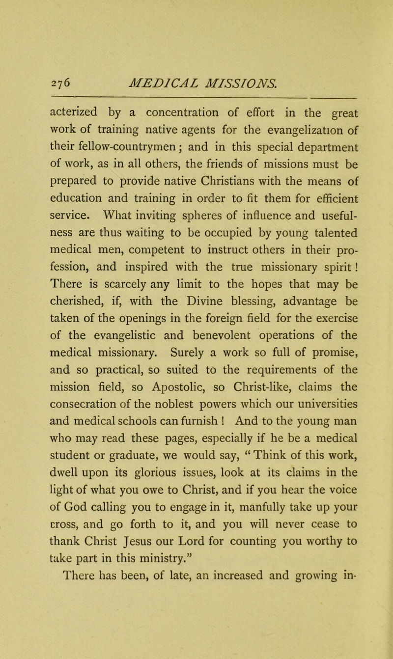 acterized by a concentration of effort in the great work of training native agents for the evangelization of their fellow-countrymen; and in this special department of work, as in all others, the friends of missions must be prepared to provide native Christians with the means of education and training in order to fit them for efficient service. What inviting spheres of influence and useful- ness are thus waiting to be occupied by young talented medical men, competent to instruct others in their pro- fession, and inspired with the true missionary spirit! There is scarcely any limit to the hopes that may be cherished, if, with the Divine blessing, advantage be taken of the openings in the foreign field for the exercise of the evangelistic and benevolent operations of the medical missionary. Surely a work so full of promise, and so practical, so suited to the requirements of the mission field, so Apostolic, so Christ-like, claims the consecration of the noblest powers which our universities and medical schools can furnish ! And to the young man who may read these pages, especially if he be a medical student or graduate, we would say, “ Think of this work, dwell upon its glorious issues, look at its claims in the light of what you owe to Christ, and if you hear the voice of God calling you to engage in it, manfully take up your cross, and go forth to it, and you will never cease to thank Christ Jesus our Lord for counting you worthy to take part in this ministry.” There has been, of late, an increased and growing in-