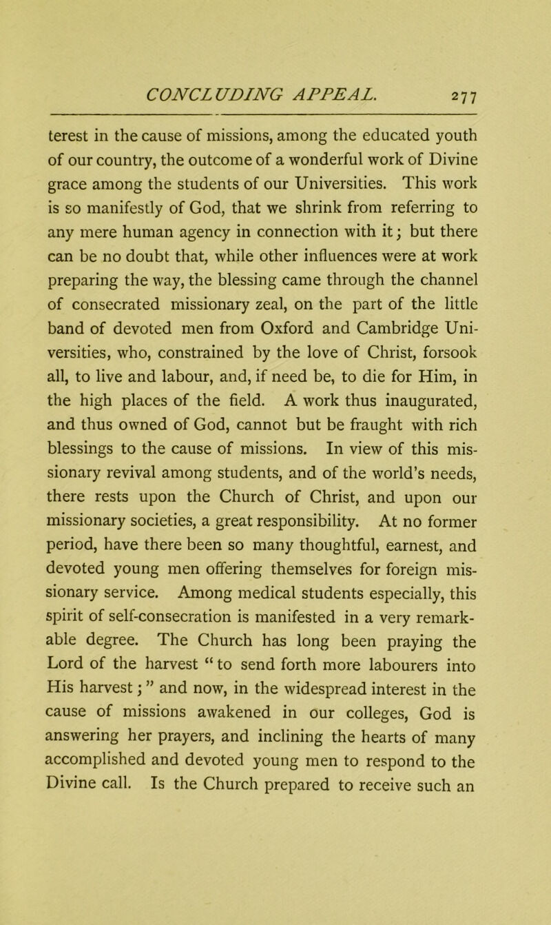 terest in the cause of missions, among the educated youth of our country, the outcome of a wonderful work of Divine grace among the students of our Universities. This work is so manifestly of God, that we shrink from referring to any mere human agency in connection with it; but there can be no doubt that, while other influences were at work preparing the way, the blessing came through the channel of consecrated missionary zeal, on the part of the little band of devoted men from Oxford and Cambridge Uni- versities, who, constrained by the love of Christ, forsook all, to live and labour, and, if need be, to die for Him, in the high places of the field. A work thus inaugurated, and thus owned of God, cannot but be fraught with rich blessings to the cause of missions. In view of this mis- sionary revival among students, and of the world’s needs, there rests upon the Church of Christ, and upon our missionary societies, a great responsibility. At no former period, have there been so many thoughtful, earnest, and devoted young men offering themselves for foreign mis- sionary service. Among medical students especially, this spirit of self-consecration is manifested in a very remark- able degree. The Church has long been praying the Lord of the harvest “ to send forth more labourers into His harvest; ” and now, in the widespread interest in the cause of missions awakened in our colleges, God is answering her prayers, and inclining the hearts of many accomplished and devoted young men to respond to the Divine call. Is the Church prepared to receive such an