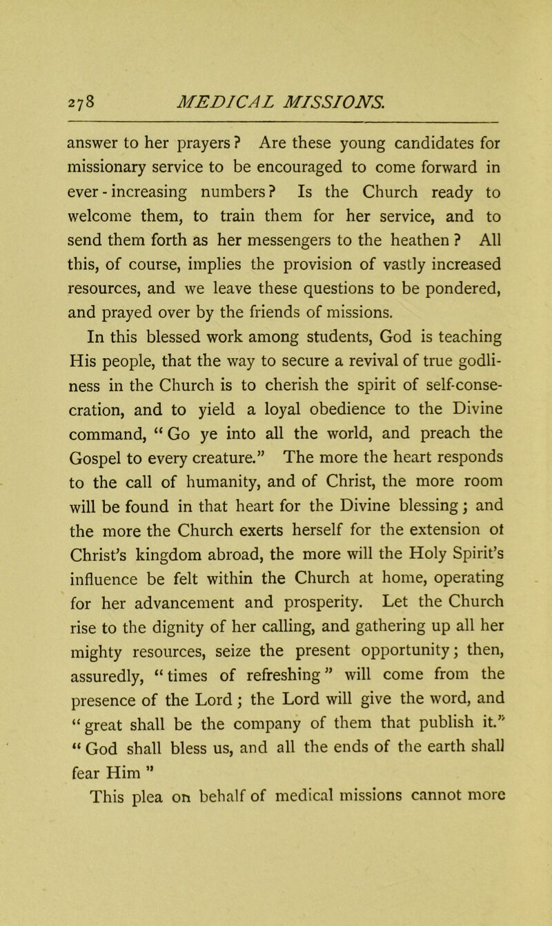 answer to her prayers ? Are these young candidates for missionary service to be encouraged to come forward in ever - increasing numbers ? Is the Church ready to welcome them, to train them for her service, and to send them forth as her messengers to the heathen ? All this, of course, implies the provision of vastly increased resources, and we leave these questions to be pondered, and prayed over by the friends of missions. In this blessed work among students, God is teaching His people, that the way to secure a revival of true godli- ness in the Church is to cherish the spirit of self-conse- cration, and to yield a loyal obedience to the Divine command, “ Go ye into all the world, and preach the Gospel to every creature.” The more the heart responds to the call of humanity, and of Christ, the more room will be found in that heart for the Divine blessing; and the more the Church exerts herself for the extension ot Christ’s kingdom abroad, the more will the Holy Spirit’s influence be felt within the Church at home, operating for her advancement and prosperity. Let the Church rise to the dignity of her calling, and gathering up all her mighty resources, seize the present opportunity; then, assuredly, “times of refreshing” will come from the presence of the Lord; the Lord will give the word, and “great shall be the company of them that publish it.” “ God shall bless us, and all the ends of the earth shall fear Him ’’ This plea on behalf of medical missions cannot more