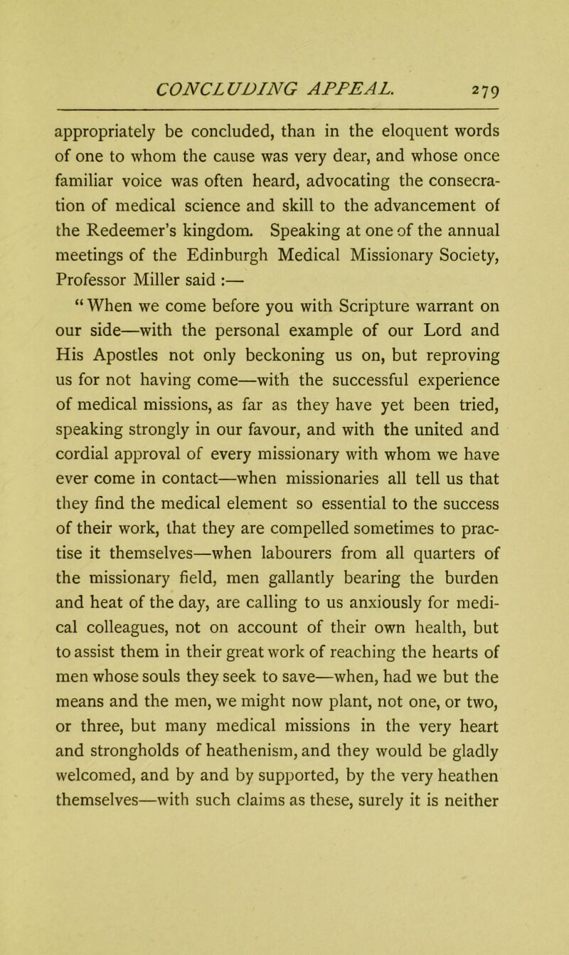 appropriately be concluded, than in the eloquent words of one to whom the cause was very dear, and whose once familiar voice was often heard, advocating the consecra- tion of medical science and skill to the advancement of the Redeemer’s kingdom. Speaking at one of the annual meetings of the Edinburgh Medical Missionary Society, Professor Miller said :— “ When we come before you with Scripture warrant on our side—with the personal example of our Lord and His Apostles not only beckoning us on, but reproving us for not having come—with the successful experience of medical missions, as far as they have yet been tried, speaking strongly in our favour, and with the united and cordial approval of every missionary with whom we have ever come in contact—when missionaries all tell us that they find the medical element so essential to the success of their work, that they are compelled sometimes to prac- tise it themselves—when labourers from all quarters of the missionary field, men gallantly bearing the burden and heat of the day, are calling to us anxiously for medi- cal colleagues, not on account of their own health, but to assist them in their great work of reaching the hearts of men whose souls they seek to save—when, had we but the means and the men, we might now plant, not one, or two, or three, but many medical missions in the very heart and strongholds of heathenism, and they would be gladly welcomed, and by and by supported, by the very heathen themselves—with such claims as these, surely it is neither